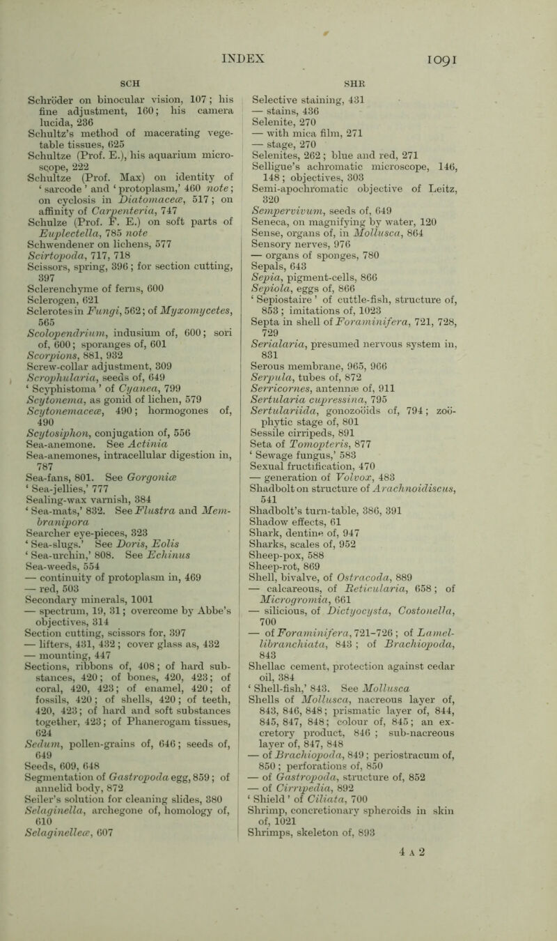 SCH SHR Schroder on binocular vision, 107 ; liis fine adjustment, 160; his camera lucida, 236 Schultz’s method of macerating vege- table tissues, 625 Schultze (Prof. E.), his aquarium micro- sqope, 222 Schultze (Prof. Max) on identity of ‘ sarcode ’ and ‘ protoplasm,’ 460 note; on cyclosis in Diatomacece, 517 ; on affinity of Carpenteria, 747 Schulze (Prof. F. E.) on soft parts of Euplectella, 785 note Schwendener on lichens, 577 Scirtopoda, 717, 718 Scissors, spring, 396 ; for section cutting, 397 Sclerenchyme of ferns, 600 Sclerogen, 621 Sclerotesin Fungi, 562; of Myxomycetes, 565 Scolopendrium, indusium of, 600; sori of, 600; sporanges of, 601 Scorpions, 881, 932 Screw-collar adjustment, 309 Scrophularia, seeds of, 649 * Scyphistoma ’ of Cyanea, 799 Scytonema, as gonid of lichen, 579 Scytonemacece, 490; hormogones of, 490 Scytosiphon, conjugation of, 556 Sea-anemone. See Actinia Sea-anemones, intracellular digestion in, 787 Sea-fans, 801. See Gorgonice ‘ Sea-jellies,’ 777 Sealing-wax varnish, 384 * Sea-mats,’ 832. See Flustra and Mem- branipora Searcher eye-pieces, 323 * Sea-slugs.’ See Doris, Eolis 1 Sea-urchin,’ 808. See Echinus Sea-weeds, 554 — continuity of protoplasm in, 469 — red, 503 Secondary minerals, 1001 — spectrum, 19, 31; overcome by Abbe’s objectives, 314 Section cutting, scissors for, 397 — lifters, 431, 432 ; cover glass as, 432 — mounting, 447 Sections, ribbons of, 408; of hard sub- stances, 420; of bones, 420, 423; of coral, 420, 423; of enamel, 420; of fossils, 420; of shells, 420; of teeth, 420, 423; of hard and soft substances together, 423; of Phanerogam tissues, 624 Sedum, pollen-grains of, 646; seeds of, 649 Seeds, 609, 648 Segmentation of Gastropoda egg, 859; of annelid body, 872 Seiler’s solution for cleaning slides, 380 Selaginella, archegone of, homology of, 610 Selaginellece, 607 Selective staining, 431 — stains, 436 Selenite, 270 — with mica film, 271 — stage, 270 Selenites, 262 ; blue and red, 271 Selligue’s achromatic microscope, 146, 148; objectives, 303 Semi-apochromatic objective of Leitz, 320 Sempervivum, seeds of, 649 Seneca, on magnifying by water, 120 Sense, organs of, in Mollusca, 864 Sensory nerves, 976 — organs of sponges, 780 Sepals, 643 Sepia, pigment-cells, 866 Sepiola, eggs of, 866 ‘ Sepiostaire ’ of cuttle-fish, structure of, 853 ; imitations of, 1023 Septa in shell of Foraminifera, 721, 728, 729 Serialaria, presumed nervous system in, 831 Serous membrane, 965, 966 Serpula, tubes of, 872 Serricornes, antennae of, 911 Sertularia cupressina, 795 Sertulariida, gonozooids of, 794; zoo- phytic stage of, 801 Sessile cirripeds, 891 Seta of Tomopteris, 877 ‘ Sewage fungus,’ 583 Sexual fructification, 470 — generation of Volvox, 483 Shadbolt on structure of Arachnoidiscus, 541 Shadbolt’s turn-table, 386, 391 Shadow effects, 61 Shark, dentine of, 947 Sharks, scales of, 952 Sheep-pox, 588 I Sheep-rot, 869 Shell, bivalve, of Ostracoda, 889 — calcareous, of Beticularia, 658; of Microgromia, 661 — silicious, of Dictyocysta, Costonella, 700 — of Foraminifera, 721-726 ; oiLamel- libranchiata, 843 ; of Brachiopoda, 843 Shellac cement, protection against cedar oil, 384 ‘ Shell-fish,’ 843. See Mollusca Shells of Mollusca, nacreous layer of, 843, 846, 848; prismatic layer of, 844, 845, 847, 848; colour of, 845; an ex- cretory product, 846 ; sub-nacreous layer of, 847, 848 — of Brachiopoda, 849; periostracum of, 850 ; perforations of, 850 — of Gastropoda, structure of, 852 — of Cirripedia, 892 ‘ Shield ’ of Ciliata, 700 Shrimp, concretionary spheroids in skin of, 1021 Shrimps, skeleton of, 893 4 A 2