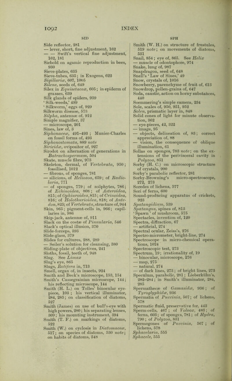 SID SPH Side reflector, 281 — lever, short, fine adjustment, 162 Swift’s vertical fine adjustment, 162, 181 Siebold on agamic reproduction in bees, 930 Sieve-plates, 635 Sieve-tubes, 635; in Exogens, 622 Sigillarice, 607, 1005 Silene, seeds of, 649 Silex in Equisetacece, 605; in epiderm of grasses, 639 Silk glands of spiders, 939 ‘ Silk-weeds,’ 499 ‘ Silkworm,’ eggs of, 929 Silkworm disease, 573 Silpha, antennae of, 912 Simple magnifier, 37 — microscope, 201 Sines, law of, 3 Siphonacece, 491-493 ; Munier-Charles on fossil forms of, 493 Siphonostomata, 889 note Siricidce, ovipositor of, 927 Sirodot on alternation of generations in Batrachospermum, 504 Skate, muscle fibre, 973 Skeleton, dermal, of Vertebrata, 950; fossilised, 1012 — fibrous, of sponges, 781 — silicious, of Heliozoa, 659; of Badio- laria, 771 — of sponges, 779; of zoophytes, 786; of Echinoidea, 808 ; of Asteroidea, 815; of Ophiuroidea, 815; of Crinoidea, 816; of Holothurioidea, 818; of Ante- don, 825; of Vertebrata, structure of, 944 Skin, 965; pigment-cells in, 966; capil- laries in, 986 Skip-jack, antennae of, 911 Slack on the costae of Binnularia, 546 Slack’s optical illusion, 370 Slide-forceps, 393 Slide-glass, 379 Slides for cultures, 288, 289 — Seiler’s solution for cleansing, 380 Sliding-plate of objectives, 241 Sloths, fossil, teeth of, 948 Slug. See Limax Slug’s eye, 865 Slugs, Botifera in, 713 Smell, organ of, in insects, 924 Smith and Beck’s microscope, 153, 154 Smith’s Cassegrainian microscope, 144; his reflecting microscope, 144 Smith (H. L.) on Tolies’ binocular eye- piece, 103 ; his vertical illuminator, 284, 285; on classification of diatoms, 527 Smith (James) on use of bull’s-eye with high powers, 280; his separating lenses, 309 ; his mounting instrument, 394 Smith (T. F.) on markings of diatoms, 522 Smith (W.) on cyclosis in Diatomacece, 517; on species of diatoms, 530 note; on habits of diatoms, 548 Smith (W. H.) on structure of frustules, 519 note; on movements of diatoms, 531 Snail, 854 ; eye of, 865. See Helix | — muscle of odontophore, 974 Snake, lung of, 987 Snapdragon, seed of, 648 Snell’s ‘ Law of Sines,’ 49 Snow, crystals of, 1016 Snowberry, parenchyme of fruit of, 613 Snowdrop, pollen-grains of, 647 Soda, caustic, action on horny substances, 440 Soemmering’s simple camera, 234 Sole, scales of, 950, 951, 952 Solen, prismatic layer in, 848 Solid cones of light for minute observa- tion, 362 — eye-pieces, 42, 322 — image, 95 — objects, delineation of, 83; correct appreciation of, 88 — vision, the consequence of oblique illumination, 61 Sollas on sponges, 783 note; on the ex- tensions of the perivisceral cavity in Polyzoa, 851 I Sorby (H. C.) on microscopic structure of crystals, 990 Sorby’s parabolic reflector, 281 Sorby-Browning’s micro-spectroscope, 272, 273 Soredes of lichens, 577 Sori of ferns, 600 Sound-producing apparatus of crickets, 923 Spatangidium, 539 Spatangiis, spines of, 813 ‘ Spawn ’ of mushroom, 575 Spectacles, invention of, 120 Spectra, diffraction, 67 — artificial, 274 Spectral ocular, Zeiss’s, 276 Spectro-micrometer, bright-line, 274 Spectroscope in micro-chemical opera- tions, 1024 II Spectroscopic test, 273 Spectrum, 19; irrationality of, 19 — binocular, microscope, 276 — map, 275 — natural, 274 — of dark lines, 273 ; of bright lines, 273 Speculum, parabolic, 281; Lieberkiihn’s, 282-284; in Smith’s illuminator, 284, 285 Spermathecae of Gamasidce, 936; of Tyroglyphidce, 936 Spennatia of Puccinia, 567; of lichens, 578 Spermatic fluid, preservative for, 443 I Sperm-cells, 467 ; of Volvox, 483; of ferns, 603; of sponges, 781; of Hydra, 790 ; of Polyzoa, 831 Spermogones of Puccinia, 567 ; of j lichens, 578 I Sphacelaria, 555 | Sphacele, 555