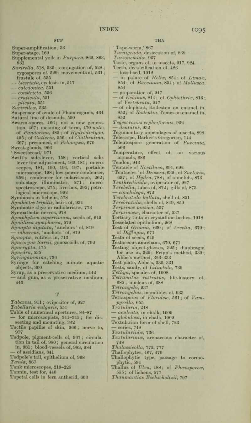 SUP THA Super-amplification, 33 Super-stage, 169 Supplemental yolk in Purpura, 862, 863, 931 Surirella, 518, 535 ; conjugation of, 528 ; zygospores of, 529; movements of, 531; | frustule of, 535 — biseriata, cyclosis in, 517 — caledonica, 551 — constricta, 536 — craticula, 551 — plicata, 551 Surirellece, 535 Suspensor of ovule of Phanerogams, 464 Sutural line of desmids, 590 Swarm-spores, 466; not a new genera- tion, 467; meaning of term, 470 note', of Pandorina, 485 ; of Hydrodictyon, 495; of Cutleria, 556; of Clathrulina, \ 667 ; presumed, of Pelomyxa, 670 Sweat-glands, 966 ‘ Sweetbread,’ 971 Swift’s side-lever, 158; vertical side- lever fine adjustment, 162,181; micro- scopes, 181, 190, 194, 197; portable microscope, 198; low-power condenser, 252 ; condenser for polariscope, 262 ; sub-stage illuminator, 271 ; micro- spectroscope, 275; live-box, 295; petro- logical microscope, 992 Symbiosis in lichens, 578 Symbiotes tripilis, hairs of, 934 Symbiotic algae in radiolarians, 773 Sympathetic nerves, 978 Symphytum aspeiximum, seeds of, 649 Synalissa symphorea, 579 Synapta digitata, ‘ anchors ’ of, 819 — inhcerens, ‘ anchors ’ of, 819 Synaptce, rotifers in, 713 Syncoryne Sarsii, gonozooids of, 792 Syncrypta, 475 Synedra, 535 Syringammina, 736 Syringe for catching minute aquatic objects, 300 Syrup, as a preservative medium, 442 — and gum, as a preservative medium, 443 T Tabanus, 911; ovipositor of, 927 Tabellaria vulgaris, 551 Table of numerical apertures, 84-87 — for microscopists, 341-345; for dis- secting and mounting, 342 Tactile papillae of skin, 966; nerve to, 977 Tadpole, pigment-cells of, 967; circula- tion in tail of, 980 ; general circulation in, 981; blood-vessels of, 983, 984 — of ascidians, 841 Tadpole’s tail, epithelium of, 968 Tcenia, 867 Tank microscopes, 219-225 Tannin, test for, 440 Tapetal cells in fern antlierid, 603 ‘ Tape-worm,’ 867 Tardigrada, desiccation of, 8(59 Tarsonemidce, 987 Taste, organs of, in insects, 917, 924 Teeth, decalcification of, 426 — fossilised, 1012 — in palate of Helix, 854 ; of Limax, 854; of Buccinum, 854 ; of Mollusca, 854 — preparation of, 947 — of Echinus, 814 ; of Ophiothrix, 816 ; of Vertebrata, 947 — of elephant, Rolleston on enamel in, 852; of JRodentia, Tomes on enamel in, 852 Tegeocranus cepheiformis, 932 — dentatus, 932 Tegumentary appendages of insects, 898 Telescope, Barker’s Gregorian, 144 Teleutospore generation of Puccinia, 566 Temperature, effect of, on various monads, 686 Tendon, 943 Tentacle of Noctiluca, 691, 692 ‘ Tentacles ’ of Drosera, 639 ; of Suctoria, 697 ; of Hydra, 788; of annelids, 873 Tenthredinidce, ovipositor of, 927 Terebella, tubes of, 872; gills of, 873 — conchilega, 872 Terebratula bullata, shell of, 851 Terebratulce, shells of, 849, 850 Terpsinoe musica, 537 Terpsinoece, character of, 537 Tertiary tints in crystalline bodies, 1018 Tesselated epithelium, 968 Test of Gromia, 660; of Arcella, 670 ; of Difflugia, 671 Testa of seeds, 649 Testaceous amoebans, 670, 671 Testing object-glasses, 325; diaphragm for use in, 329; Fripp’s method, 330; Abbe’s method, 326-333 Test-plate, Abbe’s, 330, 331 Tests, sandy, of Lituolida, 739 Tethya, spicules of, 1008 Tetramitus rostratus, life-history of, 685 ; nucleus of, 688 Tetranychi, 937 Tetranychus, mandibles of, 933 Tetraspores of Floridece, 561; of Vam- pyrella, 655 Textularia, 248 — aculeata, in chalk, 1009 — globulosa, in chalk, 1009 Textularian form of shell, 723 — series, 748 Textulariidce, 736 Textularinice, arenaceous character of, 748 Thalassicolla, 772, 777 Thallophytes, 467, 470 Thallophytic type, passage to cormo- phytic, 594 Thallus of XJlva, 488; of Phceosporece, 555 ; of lichens, 577 Thaumantias Eschscholtzii, 797