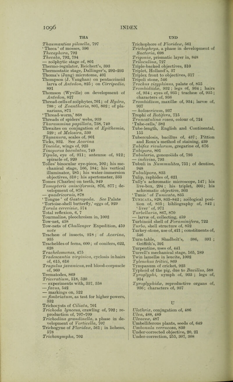 THA UND Thaumantias pilosella, 797 ‘ Theca ’ of mosses, 596 Thecaphora, 792 Thecata, 792, 794 — zoophytic stage of, 801 Thermo-regulator, Reichert’s, 393 Thermostatic stage, Dallinger’s, 292-293 Thoma’s (Jung) microtome, 401 Thompson (J. Vaughan) on pentacrinoid larva of Antedon, 825 ; on Cirripedia. 891 Thomson (Wyville) on development of Antedon, 827 Thread-cells of zoophytes, 701; of Hydra, 788 ; of Zoantharia, 801, 802 ; of pla- narians, 871 ‘ Thread-worm,’ 868 Threads of spiders’ webs, 939 Thurammina papillata, 738, 740 Thwaites on conjugation of JEpithemia, 529 ; of Melosira, 530 Thysanura, scales of, 901 Ticks, 932. See Acarina Tineidce, wings of, 923 Tinoporns baculatus, 749 Tipula, eye of, 911; antennae of, 912; spiracle of, 920 Tolies’ binocular eye-piece, 102; his me- chanical stage, 166, 184; his vertical illuminator, 285; his water-immersion objectives, 310 ; his apertometer, 333 Tomes (Charles) on teeth, 949 Tomopteris onisciformis, 876, 877; de- velopment of, 878 — quadricornis, 878 ‘ Tongue ’ of Gastropoda. See Palate ‘ Tortoise-shell butterfly,’ eggs of, 929 Torula cerevisice, 574 Total reflexion, 6, 7 Tourmaline, pleochroism in, 1002 Tow-net, 458 Tow-nets of Challenger Expedition, 459 note Tracheae of insects, 918 ; of Acarina, 935 Tracheldes of ferns, 600; of conifers, 622, 628 Trachelomonas, 475 Tradescantia virginica, cyclosis in hairs of, 615, 616 Tragulus javanicus, red blood-corpuscle of, 960 Trematodes, 869 Triceratium, 518, 520 — experiments with, 357, 358 —favus, 542 — markings on, 522 —fimbriatum, as test for higher powers, 332 Trichocysts of Ciliata, 701 Trichoda lynceus, crawling of, 702 ; re- production of, 707-709 Trichodina grandinella, a phase in de- velopment of Vorticella, 707 Trichogyne of Floridece, 561; in lichens, 578 Trichonympha, 702 Trichophore of Floridece, 561 Trichophrya, a phase in development of Suctoria, 698 Trigonia, prismatic layer in, 848 Triloculina, 727 Triple-backed objectives, 310 Triplet, Holland’s, 37 Triplex front to objectives, 317 Tripoli stone, 546 Trochus zizyphinus, palate of, 855 Trombidiiclce, 932 ; legs of, 934 ; hairs of, 934 ; eyes of, 935 ; tracheae of, 935 ; characters of, 936 Trombidium, maxillae of, 934; larvae of, 937 — holosericnm, 937 Trophi of Rotifer a, 715 Truncatulina rosea, colour of, 724 ‘ Tube-cells,’ 382 Tube-length, English and Continental, 155 Tuberculosis, bacillus of, 437; Pittion and Roux’s method of staining, 439 Tubifex rivulorum, gregarine of, 676 Tubipora, 801 Tubularia, gonozooids of, 793 — indivisa, 793 Tubuli in Nummulites, 751; of dentine, 948 Tubulipora, 833 Tulip, raphides of, 621 Tully’s achromatic microscope, 147; his live-box, 294 ; his triplet, 303; his achromatic objective, 303 ‘ Tunic ’ of Tunicata, 835 Tunicata, 828, 835-842 ; zoological posi- tion of, 835; bibliography of, 842 ; ‘ liver ’ of, 971 Turbellaria, 867, 870 — larvae of, collecting, 459 Turbinoid shell of Foraminifera, 722 Turbo, shell structure of, 852 Turkey-stone, use of, 421; constituents of, 546 Turn-table, Shadbolt’s, 386, 391 ; Griffith's, 391 Turpentine, uses of, 441 Turrell’s mechanical stage, 165, 189 Twin lamellae in leucite, 1002 Tylenchus tritici, 869 Tympanum of cricket, 923 Typhoid of the pig, due to Bacillus, 588 Tyroglyphi, nymph of, 933 ; legs of, 934 Tyroglyphidce, reproductive organs of, 936; characters of, 937 U TJlothrix, conjugation of, 486 Ulva, 488, 489 TJlvacece, 487 Umbelliferous plants, seeds of, 649 Umbonula verrucosa, 830 Under-corrected objective, 20, 21 Under-correction, 255, 307, 308