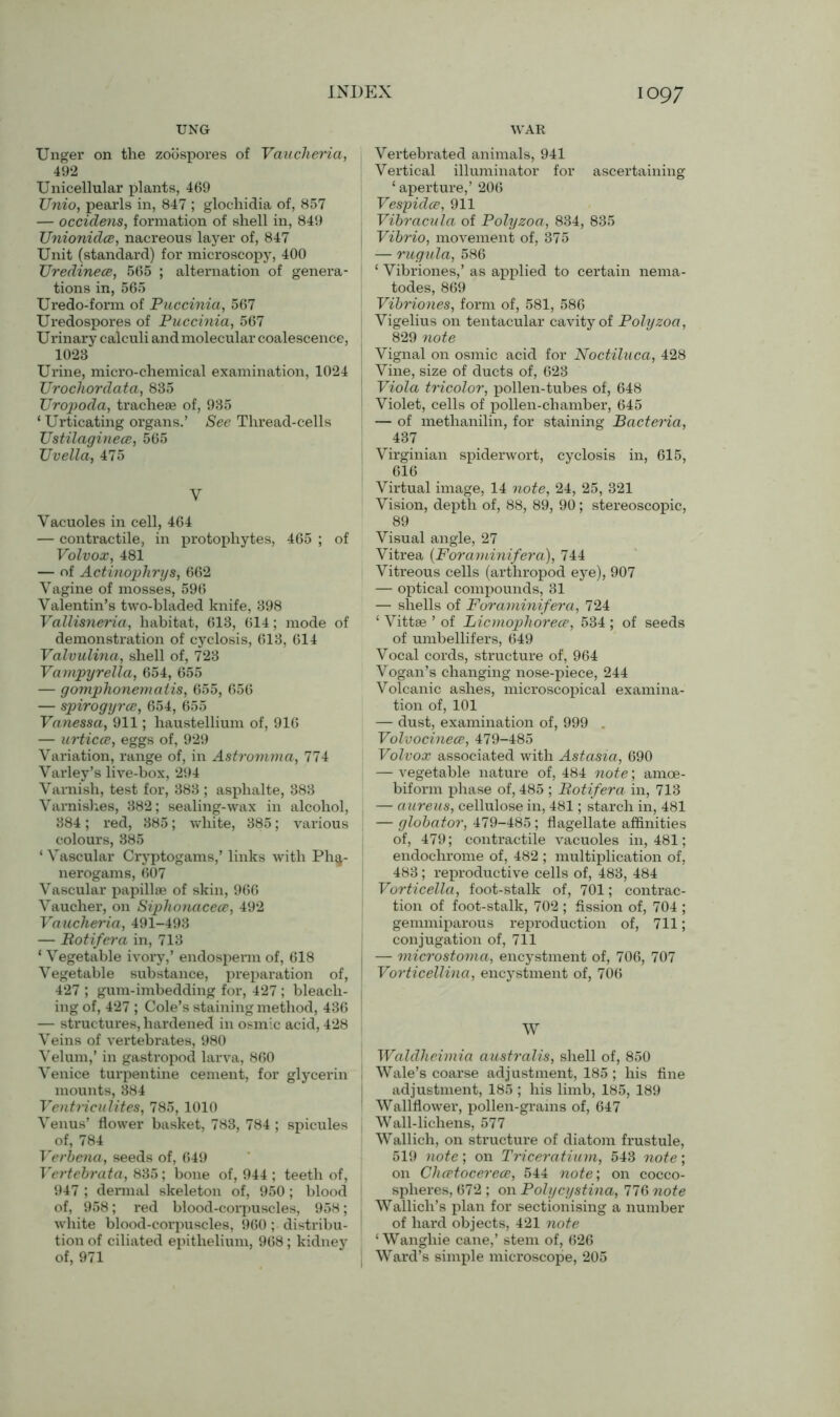 UNG WAR Unger on the zoospores of Vaucheria, 492 Unicellular plants, 469 TJnio, pearls in, 847 ; glochidia of, 857 — occidens, formation of shell in, 849 UnionidcB, nacreous layer of, 847 Unit (standard) for microscopy, 400 TJredinece, 565 ; alternation of genera- tions in, 565 Uredo-form of Puccinia, 567 Uredospores of Puccinia, 567 Urinary calculi and molecular coalescence, 1023 Urine, micro-chemical examination, 1024 Urochordata, 835 Uropoda, tracheae of, 935 ‘ Urticating organs.’ See Thread-cells Ustilaginece, 565 Uvella, 475 y Vacuoles in cell, 464 — contractile, in protophytes, 465 ; of Volvox, 481 — of Actinophrys, 662 Vagine of mosses, 596 Valentin’s two-bladed knife, 398 Vallisneria, habitat, 613, 614; mode of demonstration of cyclosis, 613, 614 Valvulina, shell of, 723 Vampyrella, 654, 655 — gomphonematis, 655, 656 — spirogyrce, 654, 655 Vanessa, 911; haustellium of, 916 — urticce, eggs of, 929 Variation, range of, in Astromma, 774 Varley’s live-box, 294 Varnish, test for, 383 ; asphalte, 383 Varnishes, 382; sealing-wax in alcohol, 384; red, 385; white, 385; various colours, 385 ‘ Vascular Cryptogams,’ links with Pha- nerogams, 607 Vascular papillae of skin, 966 Vaucher, on Siphonacece, 492 Vaucheria, 491-493 — Botifera in, 713 ‘ Vegetable ivory,’ endosperm of, 618 Vegetable substance, preparation of, 427 ; gum-imbedding for, 427 ; bleach- ing of, 427 ; Cole’s staining method, 436 — structures, hardened in osmic acid, 428 Veins of vertebrates, 980 Velum,’ in gastropod larva, 860 Venice turpentine cement, for glycerin mounts, 384 Ventriculites, 785, 1010 Venus’ flower basket, 783, 784 ; spicules of, 784 Verbena, seeds of, 649 Vertebrata, 835; bone of, 944 ; teeth of, 947 ; dermal skeleton of, 950; blood of, 958; red blood-corpuscles, 958; white blood-corpuscles, 960; distribu- tion of ciliated epithelium, 968; kidney of, 971 Vertebrated animals, 941 Vertical illuminator for ascertaining ‘aperture,’ 206 Vespidce, 911 Vibracula of Polyzoa, 834, 835 Vibrio, movement of, 375 — rugula, 586 ‘ Vibriones,’ as applied to certain nema- todes, 869 Vibriones, form of, 581, 586 Vigelius on tentacular cavity of Polyzoa, 829 note Vignal on osmic acid for Noctiluca, 428 Vine, size of ducts of, 623 Viola tricolor, pollen-tubes of, 648 Violet, cells of pollen-chamber, 645 — of methanilin, for staining Bacteria, 437 Virginian spiderwort, cyclosis in, 615, 616 Virtual image, 14 note, 24, 25, 321 Vision, depth of, 88, 89, 90; stereoscopic, 89 Visual angle, 27 Vitrea (Foraminifera), 744 Vitreous cells (arthropod eye), 907 — optical compounds, 31 — shells of Foraminifera, 724 ‘ Vittae ’ of Licmophorece, 534 ; of seeds of umbellifers, 649 Vocal cords, structure of, 964 Vogan’s changing nose-piece, 244 Volcanic ashes, microscopical examina- tion of, 101 — dust, examination of, 999 . Volvocinece, 479-485 Volvox associated with Astasia, 690 — vegetable nature of, 484 note; amoe- biform phase of, 485 ; Botifera in, 713 — aureus, cellulose in, 481; starch in, 481 — globator, 479-485; flagellate affinities of, 479; contractile vacuoles in, 481; endochrome of, 482 ; multiplication of, 483; reproductive cells of, 483, 484 Vorticella, foot-stalk of, 701; contrac- tion of foot-stalk, 702 ; fission of, 704 ; gemmiparous reproduction of, 711; conjugation of, 711 — microstoma, encystment of, 706, 707 Vorticellina, encystment of, 706 W Waldheimia australis, shell of, 850 Wale’s coarse adjustment, 185 ; his fine adjustment, 185 ; his limb, 185, 189 Wallflower, pollen-grains of, 647 Wall-lichens, 577 Wallich, on structure of diatom frustule, 519 note; on Triceratium, 543 note; on Chcetocerece, 544 note’, on cocco- spheres, 672 ; on Polycystina, 776 note Wallich’s plan for sectionising a number of hard objects, 421 note ‘ Wangliie cane,’ stem of, 626 Ward’s simple microscope, 205