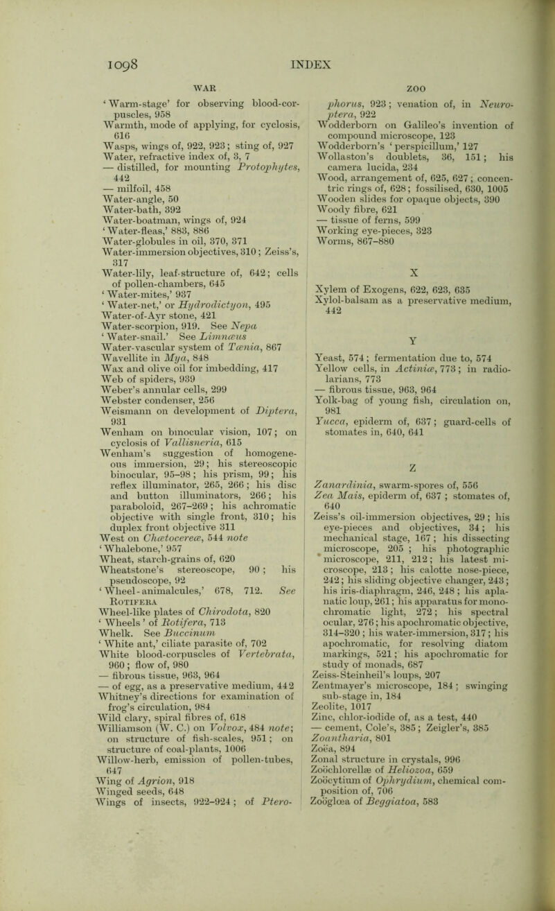 WAR zoo * Warm-stage’ for observing blood-cor- puscles, 958 Warmth, mode of applying, for cyclosis, 616 Wasps, wings of, 922, 928; sting of, 927 Water, refractive index of, 3, 7 — distilled, for mounting Protophytes, 442 — milfoil, 458 Water-angle, 50 Water-bath, 392 Water-boatman, wings of, 924 ‘Water-fleas,’ 883, 886 Water-globules in oil, 370, 371 Water-immersion objectives, 310; Zeiss’s, 317 Water-lily, leaf-structure of, 642; cells of pollen-chambers, 645 ‘ Water-mites,’ 937 ‘ Water-net,’ or Hydrodictyon, 495 Water-of-Ayr stone, 421 Water-scorpion, 919. See Nepa ‘ Water-snail.’ See Limnceus Water-vascular system of Tcenia, 867 Wavellite in My a, 848 Wax and olive oil for imbedding, 417 Web of spiders, 939 Weber’s annular cells, 299 Webster condenser, 256 Weismann on development of Diptera, 931 Wenham on binocular vision, 107; on cyclosis of Vallisneria, 615 Wenham’s suggestion of homogene- ous immersion, 29; his stereoscopic binocular, 95-98; his prism, 99; his reflex illuminator, 265, 266 ; his disc and button illuminators, 266; his paraboloid, 267-269; his achromatic objective with single front, 310; his duplex front objective 311 West on Chcetocerece, 544 note ‘ Whalebone,’ 957 Wheat, starch-grains of, 620 Wheatstone’s stereoscope, 90 ; his pseudoscope, 92 ‘ Wheel-animalcules,’ 678, 712. See Rotifera Wheel-like plates of Chirodota, 820 ‘ Wheels ’ of Rotifera, 713 Whelk. See Buccinum ‘ White ant,’ ciliate parasite of, 702 White blood-corpuscles of Vertebrata, 960 ; flow of, 980 — fibrous tissue, 963, 964 — of egg, as a preservative medium, 44 2 Whitney’s directions for examination of frog’s circulation, 984 Wild clary, spiral fibres of, 618 Williamson (W. C.) on Volvox, 484 note; on structure of fish-scales, 951; on structure of coal-plants, 1006 Willow-herb, emission of pollen-tubes, 647 Wing of Ayr ion, 918 Winged seeds, 648 Wings of insects, 922-924; of Ptero- phorus, 923; venation of, in Neuro- ptera, 922 Wodderborn on Galileo’s invention of compound microscope, 123 Wodderborn’s ‘ perspicillum,’ 127 Wollaston’s doublets, 36, 151; his camera lucida, 234 Wood, arrangement of, 625, 627 ; concen- tric rings of, 628; fossilised, 630, 1005 Wooden slides for opaque objects, 390 Woody fibre, 621 — tissue of ferns, 599 Working eye-pieces, 323 Worms, 867-880 X Xylem of Exogens, 622, 623, 635 Xylol-balsam as a preservative medium, 442 Y Yeast, 574 ; fermentation due to, 574 Yellow cells, in Actinice, 773 ; in radio- larians, 773 — fibrous tissue, 963, 964 Yolk-bag of young fish, circulation on, 981 Yucca, epiderm of, 637; guard-cells of stomates in, 640, 641 Z Zanardinia, swarm-spores of, 556 Zea Mais, epiderm of, 637 ; stomates of, 640 ! Zeiss’s oil-immersion objectives, 29 ; his eye-pieces and objectives, 34; his mechanical stage, 167; his dissecting microscope, 205 ; his photographic * microscope, 211, 212; his latest mi- croscope, 213; his calotte nose-piece, 242; his sliding objective changer, 243 ; his iris-diaphragm, 246, 248 ; his apla- natic loup, 261; his apparatus for mono- chromatic light, 272; his spectral ocular, 276; his apochromatic objective, 314-320 ; his water-immersion, 317; his apochromatic, for resolving diatom markings, 521; his apochromatic for study of monads, 687 Zeiss-Steinheil’s loups, 207 Zentmayer’s microscope, 184 ; swinging sub-stage in, 184 Zeolite, 1017 Zinc, chlor-iodide of, as a test, 440 — cement, Cole’s, 385 ; Zeigler’s, 385 Zoantharia, 801 Zoea, 894 Zonal structure in crystals, 996 Zoochlorellse of Heliozoa, 659 Zoocytium of Ophrydium, chemical com- position of, 706 Zoogloea of Beggiatoa, 583