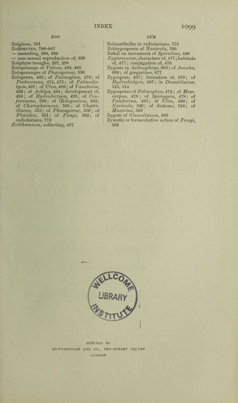 zoo Zooglceae, 581 Zoophytes, 786-807 — mounting, 388, 389 — non-sexual reproduction of, 930 Zoophyte troughs, 297, 298 Zobsporange of Volvox, 483, 485 Zobsporanges of Phceosporece, 556 Zoospores, 466; of Palmogloea, 472; of Protococcus, 474, 475 ; of Palmodic- tyon, 487; of Ulvci, 488; of Vaucheria, 492 ; of Achlya, 494 ; development of, 494 ; of Hydrodictyon, 495; of Con- fer vacece, 500; of CEdogonium, 502; of Chcetophoracece, 503 ; of Chytri- diacece, 555; of Phceosporece, 556 ; of Floridece, 561; of Fungi, 562; of radiolarians, 773 Zoothamium, collecting, 457 ZYM | Zobxanthellae in radiolarians, 773 Zobzygospores of Navicula, 526 Zukal on movement of Spirulina, 490 Zygnemacece, characters of, 477; habitats of, 477 ; conjugation of, 478 Zygosis in Actinophrys, 665; of Amoeba, 669 ; of gregarines, 677 Zygospore, 467; formation of, 470 ; of Hydrodictyon, 495; in Desmidiacece, 513, 514 Zygospores of Palmogloea, 472; of Meso- carpus, 478; of Spirogyra, 478; of Pandorina, 485; of Viva, 490; of Navicula, 526; of diatoms, 528; of Mucorini, 569 Zygote of Glenodinium, 695 Zymotic or fermentative action of Fungi, 462 PRINTED BY ■SPOTTISWOODE AND CO., NEW-STREET SQUARE LONDON