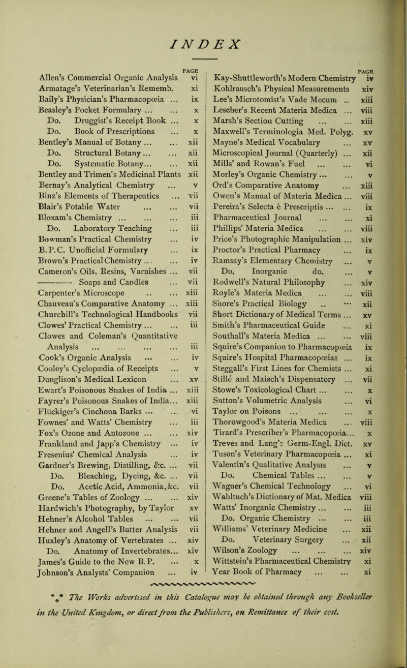 PAGE Allen’s Commercial Organic Analysis vi Armatage’s Veterinarian’s Rememb. xi Baily’s Physician’s Pharmacopoeia ... ix Beasley’s Pocket Formulary x Do. Druggist’s Receipt Book ... x Do. Book of Prescriptions ... x Bentley’s Manual of Botany ... ... xii Do. Structural Botany... ... xii Do. Systematic Botany... ... xii Bentley and Trimen’s Medicinal Plants xii Bernay’s Analytical Chemistry ... v Binz’s Elements of Therapeutics ... vii Blair’s Potable Water vii Bloxam’s Chemistry ... iii Do. Laboratory Teaching ... iii Bowman’s Practical Chemistry ... iv B.P.C. Unofficial Formulary ... ix Brown’s Practical Chemistry ... ... iv Cameron’s Oils, Resins, Varnishes ... vii Soaps and Candles ... vii Carpenter’s Microscope .. ... xiii Chauveau’s Comparative Anatomy ... xiii Churchill’s Technological Handbooks vii Clowes’Practical Chemistry ... ... iii Clowes and Coleman’s Quantitative Analysis ... ... ... ... iii Cook’s Organic Analysis ... iv Cooley’s Cyclopedia of Receipts ... v Dunglison’s Medical Lexicon ... xv Ewart’s Poisonous Snakes of India ... xiii Fayrer’s Poisonous Snakes of India... xiii Fluckiger’s Cinchona Barks ... ... vi Fownes’ and Watts’ Chemistry ... iii Fox’s Ozone and Antozone ... ... xiv Frankland and Japp’s Chemistry ... iv Fresenius’ Chemical Analysis ... iv Gardner’s Brewing, Distilling, &c. ... vii Do. Bleaching, Dyeing, &c. ... vii Do. Acetic Acid, Ammonia, &c. vii Greene’s Tables of Zoology ... ... xiv Hardwich’s Photography, by Taylor xv Hehner’s Alcohol Tables vii Hehner and Angell’s Butter Analysis vii Huxley’s Anatomy of Vertebrates ... xiv Do. Anatomy of Invertebrates... xiv James’s Guide to the New B.P. ... x Johnson’s Analysts’ Companion ... iv Kay-Shuttleworth’s Modern Chemistry Kohlrausch’s Physical Measurements Lee’s Microtomist’s Vade Mecum .. Lescher’s Recent Materia Medica ... Marsh’s Section Cutting Maxwell’s Terminologia Med. Polyg. Mayne’s Medical Vocabulary Microscopical Journal (Quarterly) ... Mills’ and Rowan’s Fuel Morley’s Organic Chemistry... Ord’s Comparative Anatomy Owen’s Manual of Materia Medica ... Pereira’s Selecta e Prescripts Pharmaceutical Journal Phillips’ Materia Medica Price’s Photographic Manipulation ... Proctor’s Practical Pharmacy Ramsay’s Elementary Chemistry Do, Inorganic do. Rod well’s Natural Philosophy Royle’s Materia Medica Shore’s Practical Biology Short Dictionary of Medical Terms ... Smith’s Pharmaceutical Guide Southall’s Materia Medica ... Squire’s Companion to Pharmacopoeia Squire’s Hospital Pharmacopoeias ... Steggall’s First Lines for Chemists ... Stille and Maisch’s Dispensatory ... Stowe’s Toxicological Chart ... Sutton’s Volumetric Analysis Taylor on Poisons ... Thorowgood’s Materia Medica Tirard’s Prescriber’s Pharmacopoeia... Treves and Lang’s Germ-Engl. Diet. Tuson’s Veterinary Pharmacopoeia ... Valentin’s Qualitative Analysis Do. Chemical Tables Wagner’s Chemical Technology Wahltuch’s Dictionary of Mat. Medica Watts’ Inorganic Chemistry Do. Organic Chemistry ... Williams’ Veterinary Medicine Do. Veterinary Surgery Wilson’s Zoology Wittstein’s Pharmaceutical Chemistry Year Book of Pharmacy PAGE iv xiv xiii viii xiii xv xv xii vi v xiii viii ix xi viii xiv ix v v xiv viii xii xv xi viii ix ix xi vii x vi x viii x xv xi v v vi viii iii iii xii xii xiv xi xi *** The Works advertised in this Catalogue may be obtained through any Bookseller in the United Kingdom, or direct from the Publishers, on Remittance of their cost.