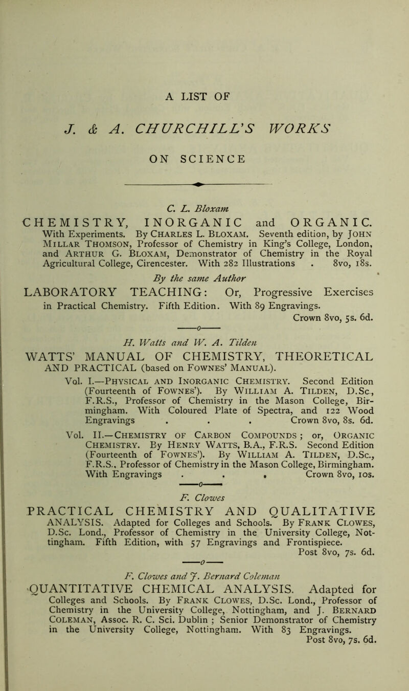 A LIST OF J. & A. CHURCHILL’S WORKS ON SCIENCE C. L. Bloxant CHEMISTRY, INORGANIC and ORGANIC. With Experiments. By Charles L. Bloxam. Seventh edition, by Iohn Millar Thomson, Professor of Chemistry in King’s College, London, and Arthur G. Bloxam, Demonstrator of Chemistry in the Royal Agricultural College, Cirencester. With 282 Illustrations . 8vo, 18s. By the same Author LABORATORY TEACHING: Or, Progressive Exercises in Practical Chemistry. Fifth Edition. With 89 Engravings. Crown 8vo, 5 s. 6d. ■0- H. Waits and W. A. Tilden WATTS’ MANUAL OF CHEMISTRY, THEORETICAL AND PRACTICAL (based on Fownes’ Manual). Vol. I.—Physical and Inorganic Chemistry. Second Edition (Fourteenth of Fownes’). By William A. Tilden, D.Sc., F.R.S., Professor of Chemistry in the Mason College, Bir- mingham. With Coloured Plate of Spectra, and 122 Wood Engravings . . . Crown 8vo, 8s. 6d. Vol. II.—Chemistry of Carbon Compounds ; or, Organic Chemistry. By Henry Watts, B.A., F.R.S. Second Edition (Fourteenth of Fownes’). By William A. Tilden, D.Sc., F.R.S., Professor of Chemistry in the Mason College, Birmingham. With Engravings . . , Crown 8vo, 10s. 0— F. Clowes PRACTICAL CHEMISTRY AND QUALITATIVE ANALYSIS. Adapted for Colleges and Schools. By Frank Clowes, D.Sc. Lond., Professor of Chemistry in the University College, Not- tingham. Fifth Edition, with 57 Engravings and Frontispiece. Post 8vo, 7s. 6d. F. Clowes and J. Bernard Coleman QUANTITATIVE CHEMICAL ANALYSIS. Adapted for Colleges and Schools. By Frank Clowes, D.Sc. Lond., Professor of Chemistry in the University College, Nottingham, and J. Bernard Coleman, Assoc. R. C. Sci. Dublin ; Senior Demonstrator of Chemistry in the University College, Nottingham. With 83 Engravings. Post 8vo, 7s. 6d.