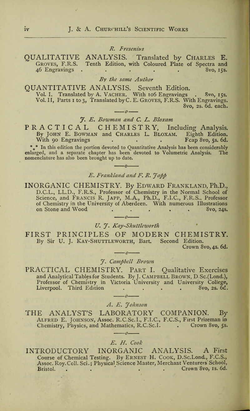R. F res emits QUALITATIVE ANALYSIS. Translated by Charles E. Groves, F.R.S. Tenth Edition, with Coloured Plate of Spectra and 46 Engravings ..... 8vo, 15s. By the same Author QUANTITATIVE ANALYSIS. Seventh Edition. Vol. I. Translated by A. Vacher. With 106 Engravings . 8vo, 15s. Vol. II, Parts 1 to 3, Translated byC. E. Groves, F.R.S. With Engravings. 8vo, 2s. 6d. each. J. E. Bowman and C. L. Bloxam PRACTICAL CHEMISTRY, Including Analysis. By John E. Bowman and Charles L. Bloxam. Eighth Edition. With 90 Engravings . . . Fcap 8vo, 5s. 6d. *** In this edition the portion devoted to Quantitative Analysis has been considerably enlarged, and a separate chapter has been devoted to Volumetric Analysis. The nomenclature has also been brought up to date. E. Frankland and F. R. Japp INORGANIC CHEMISTRY. By Edward Frankland, Ph,D., D.C.L., LL.D., F.R.S., Professor of Chemistry in the Normal School of Science, and Francis R. Japp, M.A., Ph.D., F.I.C., F.R.S., Professor of Chemistry in the University of Aberdeen. With numerous Illustrations on Stone and Wood ... . 8vo, 24s. U. J. Kay-Shuttleworth FIRST PRINCIPLES OF MODERN CHEMISTRY. By Sir U. J. Kay-Shuttleworth, Bart. Second Edition. Crown 8vo, 4s. 6d. J. Campbell Brown PRACTICAL CHEMISTRY. Part I. Qualitative Exercises and Analytical Tables for Students. By J. Campbell Brown, D. Sc.(Lond.), Professor of Chemistry in Victoria University and University College, Liverpool. Third Edition .... 8vo, 2s. 6d. A. E. Johnson THE ANALYST’S LABORATORY COMPANION. By Alfred E. Johnson, Assoc. R.C.Sc.I., F.I.C., F.C.S., First Prizeman in Chemistry, Physics, and Mathematics, R.C.Sc.I. . Crown 8vo, 5s. E. H. Cook INTRODUCTORY INORGANIC ANALYSIS. A First Course of Chemical Testing. By Ernest H. Cook, D.Sc.Lond., F.C.S., Assoc. Roy. Coll. Sci.; Physical Science Master, Merchant Venturers' School, Bristol. . Crown 8vo, is. 6d.