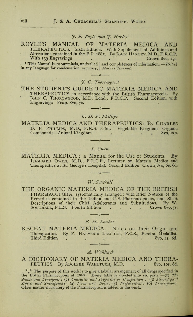 jf. F. Royle and y. Harley ROYLE’S MANUAL OF MATERIA MEDICA AND THERAPEUTICS. Sixth Edition. With Supplement of Additions and Alterations contained in the B.P. 1885. By John Harley, M.D., F.R.C.P. With 139 Engravings . . . Crown 8vo, 15s. “This Manual is, to our minds, unrivalled I and completeness of information. —British in any language for condensation, accuracy, | Medical Journal. J. C. Thorowgood THE STUDENT’S GUIDE TO MATERIA MEDICA AND THERAPEUTICS, in accordance with the British Pharmacopoeia. By * John C. Thorowgood, M.D. Bond., F.R.C.P. Second Edition, with Engravings Fcap. 8vo, 7s. C. D. F. Phillips MATERIA MEDICA AND THERAPEUTICS: By Charles D. F. Phillips, M.D., F.R.S. Edin. Vegetable Kingdom—Organic Compounds—Animal Kingdom 8vo, 25s. I. Owen MATERIA MEDICA ; a Manual for the Use of Students. By Isambard Owen, M.D., F.R.C.P., Lecturer on Materia Medica and Therapeutics at St. George’s Hospital. Second Edition Crown 8vo, 6s. 6d. W. Southall THE ORGANIC MATERIA MEDICA OF THE BRITISH PHARMACOPOEIA, systematically arranged ; with Brief Notices of the Remedies contained in the Indian and U.S. Pharmacopoeias, and Short Descriptions of their Chief Adulterants and Substitutions. By W. Southall, F.L.S. Fourth Edition .... Crown 8vo, 5s. F. H. Lescher RECENT MATERIA MEDICA. Notes on their Origin and Therapeutics. By F. Harwood Lescher, F.C.S., Pereira Medallist. Third Edition ... . 8vo, 2s. 6d. A. Wahltuch A DICTIONARY OF MATERIA MEDICA AND THERA- PEUTICS. By Adolphe Wahltuch, M.D. . . 8vo, 10s. 6d. %* The purpose of this work is to give a tabular arrangement of all drugs specified in the British Pharmacopoeia of 1867. Every table is divided into six parts :—(i) The Name and Synonyms ; (2) Character and Properties or Composition ; (3) Physiological Effects and Therapeutics; (4) Form and Doses; (5) Preparations; (6) Prescriptions. Other matter elucidatory of the Pharmacopoeia is added to the work.