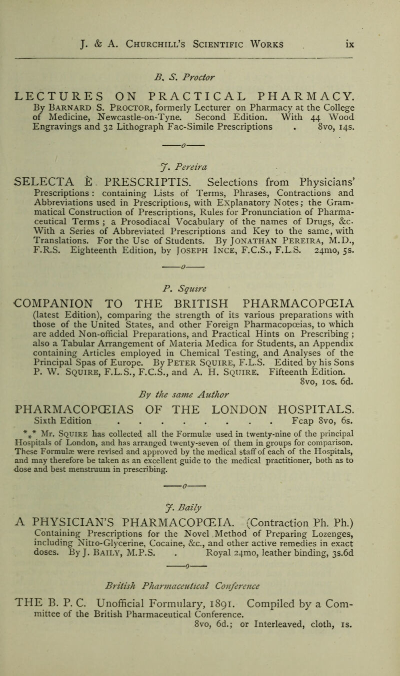 B, S. Proctor LECTURES ON PRACTICAL PHARMACY. By Barnard S. Proctor, formerly Lecturer on Pharmacy at the College of Medicine, Newcastle-on-Tyne. Second Edition. With 44 Wood Engravings and 32 Lithograph Fac-Simile Prescriptions . 8vo, 14s. J. Pereira SELECTA £ PRESCRIPTIS. Selections from Physicians’ Prescriptions: containing Lists of Terms, Phrases, Contractions and Abbreviations used in Prescriptions, with Explanatory Notes; the Gram- matical Construction of Prescriptions, Rules for Pronunciation of Pharma- ceutical Terms ; a Prosodiacal Vocabulary of the names of Drugs, &c. With a Series of Abbreviated Prescriptions and Key to the same, with Translations. For the Use of Students. By Jonathan Pereira, M.D., F.R.S. Eighteenth Edition, by Joseph Ince, F.C.S., F.L.S. 241110, 5s. P. Squire COMPANION TO THE BRITISH PHARMACOPOEIA (latest Edition), comparing the strength of its various preparations with those of the United States, and other Foreign Pharmacopoeias, to which are added Non-official Preparations, and Practical Hints on Prescribing ; also a Tabular Arrangement of Materia Medica for Students, an Appendix containing Articles employed in Chemical Testing, and Analyses of the Principal Spas of Europe. By Peter Squire, F.L.S. Edited by his Sons P. W. Squire, F.L.S., F.C.S., and A. H. Squire. Fifteenth Edition. 8vo, 10s. 6d. By the same Author PHARMACOPCEIAS OF THE LONDON HOSPITALS. Sixth Edition Fcap 8vo, 6s. *** Mr. Squire has collected all the Formulae used in twenty-nine of the principal Hospitals of London, and has arranged twenty-seven of them in groups for comparison. These Formulae were revised and approved by the medical staff of each of the Hospitals, and may therefore be taken as an excellent guide to the medical practitioner, both as to dose and best menstruum in prescribing. J. Baity A PHYSICIAN’S PHARMACOPCEIA. (Contraction Ph. Ph.) Containing Prescriptions for the Novel Method of Preparing Lozenges, including Nitro-Glycerine, Cocaine, &c., and other active remedies in exact doses. By J. Baily, M.P.S. . Royal 24mo, leather binding, 3s.6d 0 British Pharmaceutical Conference THE B. P. C. Unofficial Formulary, 1891. Compiled by a Com- mittee of the British Pharmaceutical Conference. 8vo, 6d.; or Interleaved, cloth, is.
