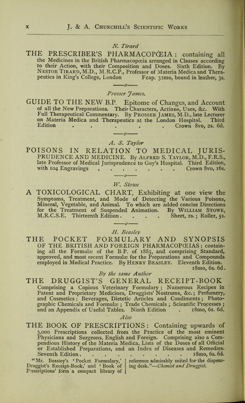 N. Tirard THE PRESCRIBER’S PHARMACOPCEIA : containing all the Medicines in the British Pharmacopoeia arranged in Classes according to their Action, with their Composition and Doses. Sixth Edition. By Nestor Tirard, M.D., M.R.C.P., Professor of Materia Medicaand Thera- peutics in King’s College, London Fcap. 32mo, bound in leather, 3s. Prosser James. GUIDE TO THE NEW B.P. Epitome of Changes, and Account of all the New Preparations. Their Characters, Actions, Uses, &c. With Full Therapeutical Commentary. By Prosser James, M.D., late Lecturer on Materia Medica and Therapeutics at the London Hospital. Third Edition . ... Crown 8vo, 2s. 6d. A. S. Taylor POISONS IN RELATION TO MEDICAL JURIS- PRUDENCE AND MEDICINE. By Alfred S. Taylor, M.D., F.R.S., late Professor of Medical Jurisprudence to Guy’s Hospital. Third Edition, with 104 Engravings Crown 8vo, 16s. W. Stowe A TOXICOLOGICAL CHART, Exhibiting at one view the Symptoms, Treatment, and Mode of Detecting the Various Poisons, Mineral, Vegetable, and Animal. To which are added concise Directions for the Treatment of Suspended Animation. By William Stowe, M.R.C.S.E. Thirteenth Edition . . . . Sheet, 2s.; Roller, 5s. H. Beasley THE POCKET FORMULARY AND SYNOPSIS OF THE BRITISH AND FOREIGN PHARMACOPEIAS : contain- ing all the Formulae of the B.P. of 1885, and comprising Standard, approved, and most recent Formulae for the Preparations and Compounds employed in Medical Practice. By Henry Beasley. Eleventh Edition. i8mo, 6s. 6d. By the same Author THE DRUGGIST’S GENERAL RECEIPT-BOOK Comprising a Copious Veterinary Formulary ; Numerous Recipes in Patent and Proprietary Medicines, Druggists’Nostrums, &c.; Perfumery, and Cosmetics; Beverages, Dietetic Articles and Condiments; Photo- graphic Chemicals and Formulae ; Trade Chemicals ; Scientific Processes ; and an Appendix of Useful Tables. Ninth Edition . i8mo, 6s. 6d. Also THE BOOK OF PRESCRIPTIONS : Containing upwards of 3,000 Prescriptions collected from the Practice of the most eminent Physicians and Surgeons, English and Foreign. Comprising also a Com- pendious History of the Materia Medica, Lists of the Doses of all Official or Established Preparations, and an Index of Diseases and Remedies. Seventh Edition. . i8mo, 6s. 6d. “Mr. Beasley's ‘ Pocket Formulary,’ reference admirably suited for the dispens- Druggist’s Receipt-Book,’ and ‘Book of ingdesk.”—Chemist and Druggist. Prescriptions’ form a compact library of