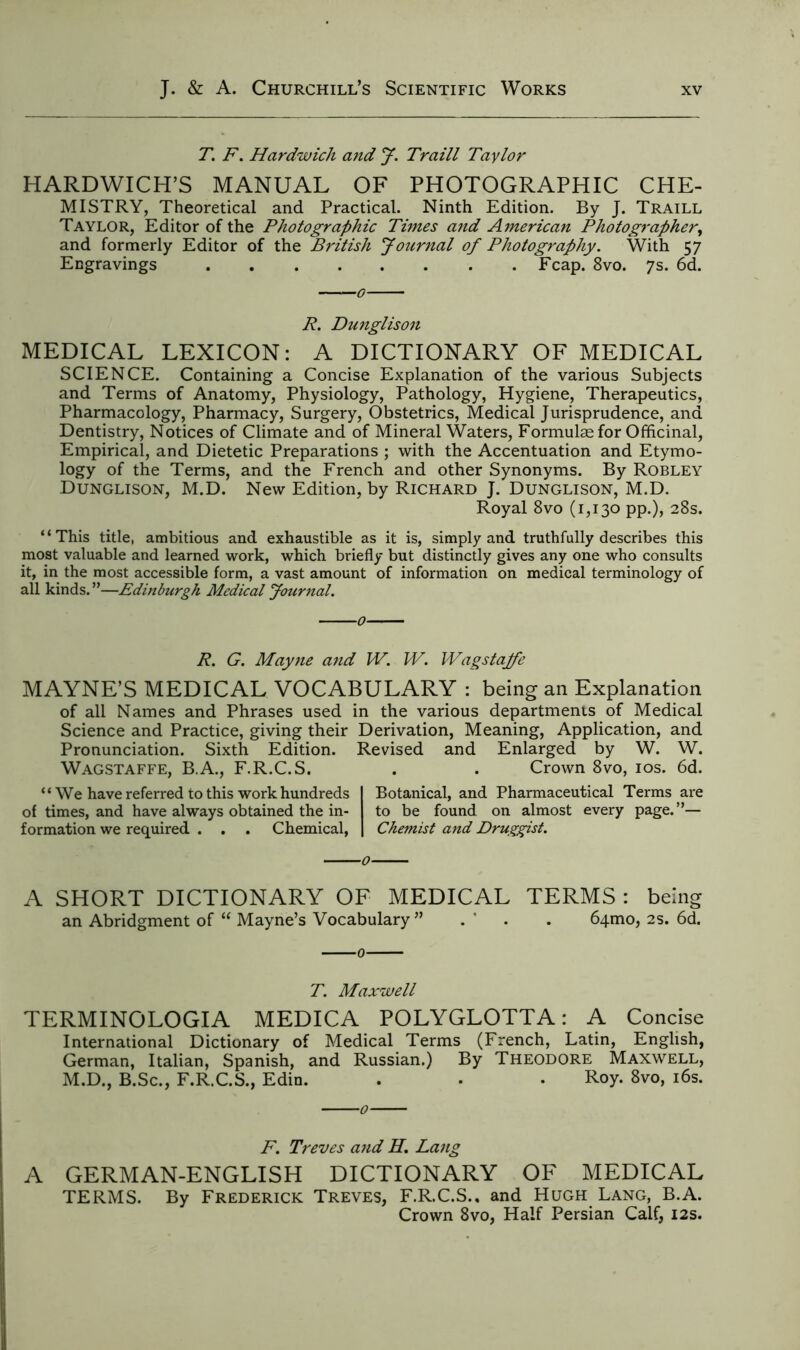 T. F. Hardwick and J. Traill Taylor HARDWICH’S MANUAL OF PHOTOGRAPHIC CHE- MISTRY, Theoretical and Practical. Ninth Edition. By J. Traill Taylor, Editor of the Photographic Times and American Photographer, and formerly Editor of the British Journal of Photography. With 57 Engravings Fcap. 8vo. 7s. 6d. R. Dunglison MEDICAL LEXICON: A DICTIONARY OF MEDICAL SCIENCE. Containing a Concise Explanation of the various Subjects and Terms of Anatomy, Physiology, Pathology, Hygiene, Therapeutics, Pharmacology, Pharmacy, Surgery, Obstetrics, Medical Jurisprudence, and Dentistry, Notices of Climate and of Mineral Waters, Formulae for Officinal, Empirical, and Dietetic Preparations ; with the Accentuation and Etymo- logy of the Terms, and the French and other Synonyms. By Robley Dunglison, M.D. New Edition, by Richard J. Dunglison, M.D. Royal 8vo (1,130 pp.), 28s. “This title, ambitious and exhaustible as it is, simply and truthfully describes this most valuable and learned work, which briefly but distinctly gives any one who consults it, in the most accessible form, a vast amount of information on medical terminology of all kinds.”—Edinburgh Medical Journal. R. G. Mayne and W. W. Wagstajfe MAYNE’S MEDICAL VOCABULARY : being an Explanation of all Names and Phrases used in the various departments of Medical Science and Practice, giving their Derivation, Meaning, Application, and Pronunciation. Sixth Edition. Revised and Enlarged by W. W. Wagstaffe, B.A., F.R.C.S. . . Crown 8vo, 10s. 6d. “We have referred to this work hundreds of times, and have always obtained the in- formation we required . . . Chemical, Botanical, and Pharmaceutical Terms are to be found on almost every page.”— Chemist and Druggist. A SHORT DICTIONARY OF MEDICAL TERMS : being an Abridgment of “ Mayne’s Vocabulary ” . ' . . 641110, 2s. 6d. T. Maxwell TERMINOLOGIA MEDICA POLYGLOTTA: A Concise International Dictionary of Medical Terms (French, Latin, English, German, Italian, Spanish, and Russian.) By Theodore Maxwell, M.D., B.Sc., F.R.C.S., Edin. . . • Roy. 8vo, 16s. F. Treves and H. Lang A GERMAN-ENGLISH DICTIONARY OF MEDICAL TERMS. By Frederick Treves, F.R.C.S., and Hugh Lang, B.A. Crown 8vo, Half Persian Calf, 12s.