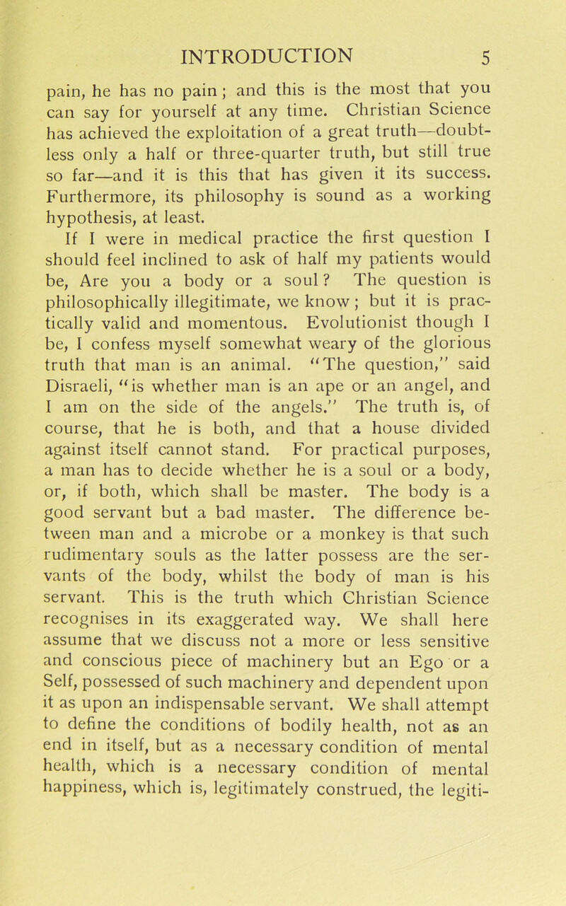 pain, he has no pain ; and this is the most that you can say for yourself at any time. Christian Science has achieved the exploitation of a great truth—doubt- less only a half or three-quarter truth, but still true so far—and it is this that has given it its success. Furthermore, its philosophy is sound as a working hypothesis, at least. If I were in medical practice the first question I should feel inclined to ask of half my patients would be, Are you a body or a soul ? The question is philosophically illegitimate, we know; but it is prac- tically valid and momentous. Evolutionist though I be, I confess myself somewhat weary of the glorious truth that man is an animal. “The question,” said Disraeli, “is whether man is an ape or an angel, and I am on the side of the angels.” The truth is, of course, that he is both, and that a house divided against itself cannot stand. For practical purposes, a man has to decide whether he is a soul or a body, or, if both, which shall be master. The body is a good servant but a bad master. The difference be- tween man and a microbe or a monkey is that such rudimentary souls as the latter possess are the ser- vants of the body, whilst the body of man is his servant. This is the truth which Christian Science recognises in its exaggerated way. We shall here assume that we discuss not a more or less sensitive and conscious piece of machinery but an Ego or a Self, possessed of such machinery and dependent upon it as upon an indispensable servant. We shall attempt to define the conditions of bodily health, not as an end in itself, but as a necessary condition of mental health, which is a necessary condition of mental happiness, which is, legitimately construed, the legiti-