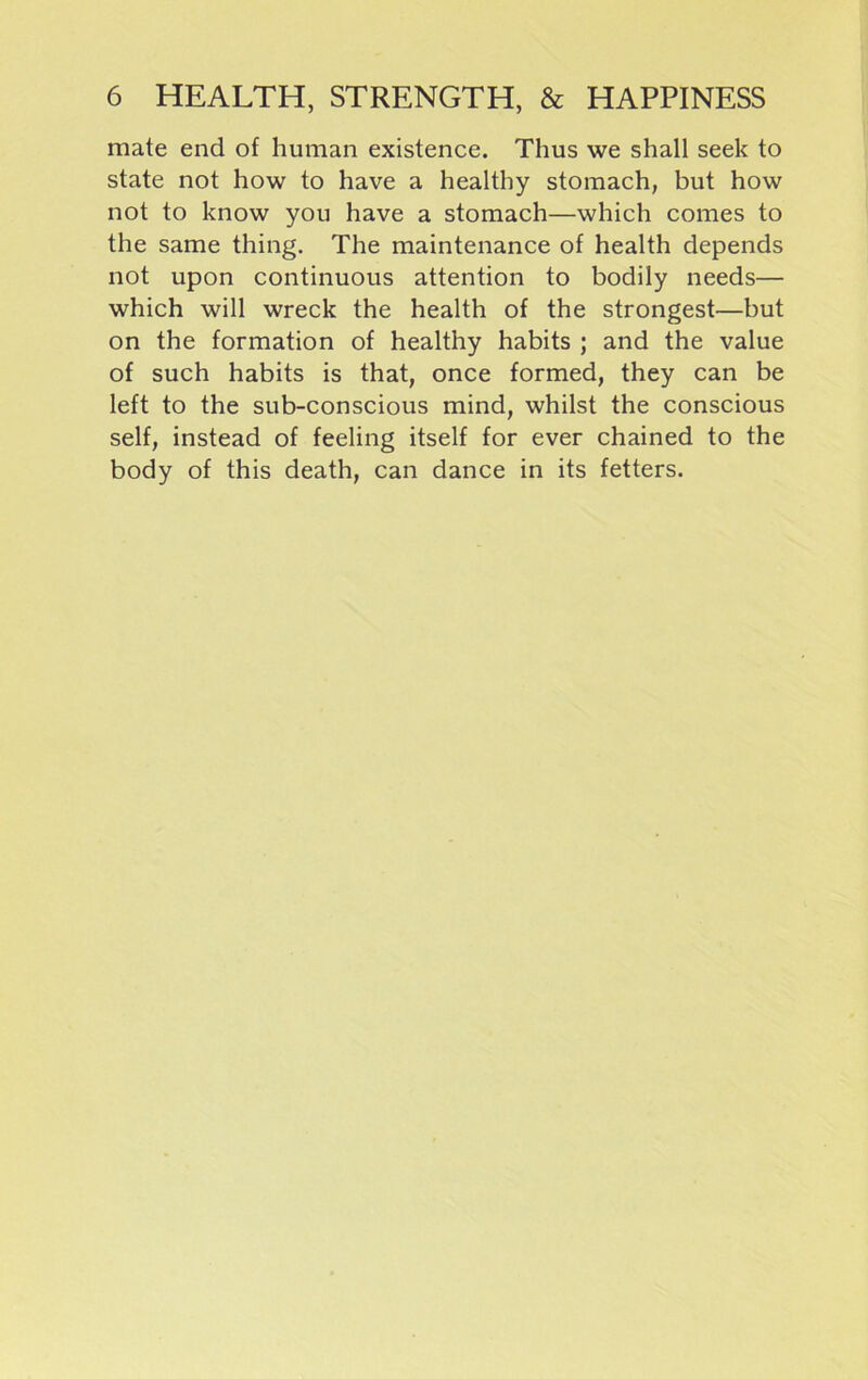 mate end of human existence. Thus we shall seek to state not how to have a healthy stomach, but how not to know you have a stomach—which comes to the same thing. The maintenance of health depends not upon continuous attention to bodily needs— which will wreck the health of the strongest—but on the formation of healthy habits ; and the value of such habits is that, once formed, they can be left to the sub-conscious mind, whilst the conscious self, instead of feeling itself for ever chained to the body of this death, can dance in its fetters.