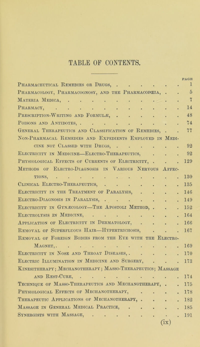 PAGE Pharmaceutical Remedies or Drugs, 1 Pharmacology, Pharmacognosy, and the Pharmacopoeia, . . 5 Materia Medica, t Pharmacy, 14 Prescription-Writing and Formulae, 48 Poisons and Antidotes, H General Therapeutics and Classification of Remedies, . . 77 Non-PhaRxMACAL Remedies and Expedients Employed in Medi- cine NOT Classed with Drugs, 92 Electricity in Medicine—Electro-Therapeutics, ... 92 Physiological Effects of Currents of Electricity, . . . 129 Methods of Electro-Diagnosis in Various ISTervous Affec- tions, 130 Clinical Electro-Therapeutics, 135 Electricity in the Treatment of Paralysis, .... 146 Electro-Diagnosis in Paralysis, 149 Electricity in Gynecology*—The Apostoli Method, . . . 152 Electrolysis in Medicine, 164 Application of Electricity in Dermatology, . . . .166 Removal of Superfluous Hair—Hypertrichosis, . . .167 Removal of Foreign Bodies from the Eye with the Electro- Magnet, 169 Electricity in Nose and Throat Diseases, 170 Electric Illumination in Medicine and Surgery, . . .173 Kinesitherapy ; Mechanotherapy ; Masso-Therapeutics ; Massage AND Rest-Cure, 174 Technique of Masso-Therapeutics and Mechanotherapy, . .175 Physiological Effects of Mechanotherapy, . . . .178 Therapeutic Applications of Mechanotherapy, . . . .182 Massage in General Medical Practice, 185 Synergists with Massage, .191