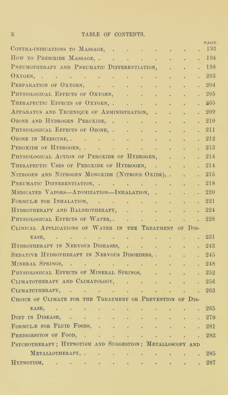 PAGE Contra-indications to Massage, 193 How TO Prescribe Massage, 194 Pneumotherapy and Pneumatic Differentiation, . . ,198 Oxygen, 203 Preparation of Oxygen, 204 Physiological Effects of Oxygen, 205 Therapeutic Effects of Oxygen, 205 Apparatus and Technique of Administration, .... 209 Ozone and Hydrogen Peroxide, 210 Physiological Effects of Ozone, 211 Ozone in Medicine, 212 Peroxide of Hydrogen, 213 Physiological Action of Peroxide of Hydrogen, . . .214 Therapeutic Uses of Peroxide of Hydrogen, . . . .214 Nitrogen and Nitrogen Monoxide (Nitrous Oxide), . . ,215 Pneumatic Differentiation, 218 Medicated Vapors—Atomization—Inhalation, .... 220 Formul.® for Inhalation, 221 Hydrotherapy and Balneotherapy, 224 Physiological Effects of Water, 228 Clinical Applications of Water in the Treatment of Dis- ease, 231 Hydrotherapy in Nervous Diseases, 243 Sedative Hydrotherapy in Nervous Disorders, .... 245 Mineral Springs, 248 Physiological Effects of Mineral Springs, .... 252 Climatotherapy and Climatology, 256 Climatctherapy, 263 Choice of Climate for the Treatment or Prevention of Dis- ease, ........... 265 Diet in Disease, 270 Formula for Fluid Foods, 281 Predigestion of Food, 283 Psychotherapy ; Hypnotism and Suggestion ; Metalloscopy and Metallotherapy, 285 Hypnotism, 287