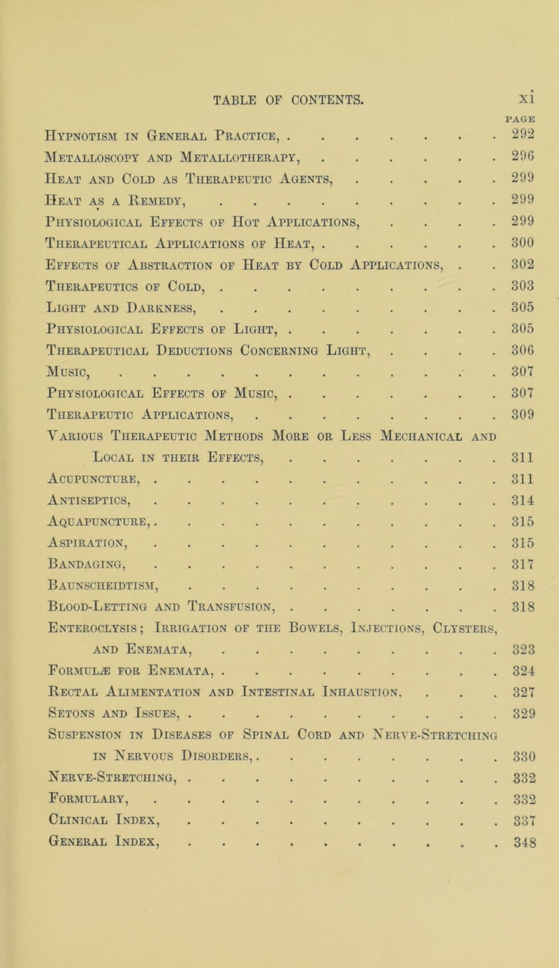 PAGE Hypnotism in General Practice, 292 Metalloscopy and Metallotherapy, 296 Heat and Cold as Therapeutic Agents, 299 Heat as a Remedy, 299 Physiological Effects of Hot Applications, .... 299 Therapeutical Applications of Heat, 300 Effects of Abstraction of Heat by Cold Applications, . . 302 Therapeutics of Cold, 303 Light and Darkness, 305 Physiological Effects of Light, 305 Therapeutical Deductions Concerning Light, .... 306 Music, 307 Physiological Effects of Music, 307 Therapeutic Applications, 309 Various Therapeutic Methods More or Less Mechanical and Local in their Effects, 311 Acupuncture, 311 Antiseptics, 314 AqU APUNCTURE 315 Aspiration, 315 Bandaging, 317 Baunscheidtism, 318 Blood-Letting and Transfusion, 318 Enteroclysis ; Irrigation of the Bowels, Injections, Clysters, AND Enemata, 323 Formulae for Enemata, 324 Rectal Alimentation and Intestinal Inhaustion, . . . 327 Setons and Issues, 329 Suspension in Diseases of Spinal Cord and Nerve-Stretching IN Nervous Disorders, 330 Nerve-Stretching, 332 Formulary, 332 Clinical Index, 337 General Index, 348