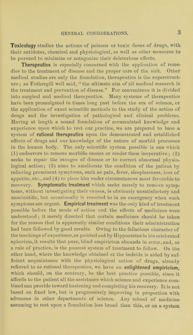 Toxicology studies the actions of poisons or toxic doses of drugs, with their antidotes, chemical and physiological, as well as other measures to he pursued to minimize or antagonize their deleterious eflects. Therapeutics is especiall}^ concerned with the application of reme- dies to the treatment of disease and the proper care of the sick. Other medical studies are onl}' the foundation, therapeutics is the superstruct- ure ; as Fothergill well said, “ the ultimate aim of all medical research is the treatment and prevention of disease.” For convenience it is divided into surgical and medical therapeutics. Manj^ systems of therapeutics have been promulgated in times long past before the era of science, or the application of exact scientific methods to the study of the action of drugs and the investigation of pathological and clinical problems. Having at length a sound foundation of accumulated knowledge and experience upon which to rest our practice, we are prepared to base a system of rational therapeutics upon the demonstrated and established effects of drugs and our knowledge of the nature of morbid processes in the human body. The only scientific S3'stem possible is one which (1) endeavors to remove morbific causes or render them inoperative ; (2) seeks to repair the ravages of disease or to correct abnormal physio- logical action; (3) aims to ameliorate the condition of the patient b3’’ relieving prominent symptoms, such as pain, fever, sleeplessness, loss of appetite, etc., and (4) to place him under circumstances most favorable to recovery. Symptomatic treatment which seeks merely to remove symp- toms, wdthout investigating their causes, is obviousl3 unsatisfactory and unscientific, but occasioiiallv is resorted to in an emergenc3’’ when such symptoms are urgent. Empirical treatment was the onl3'^ kind of treatment possible before the mode of action end the effects of medicines were understood; it merel3' directed that certain medicines should be taken for the reason that in apparently similar conditions their administration had been followed by good results. Owing to the fallacious character of the teachings of experience,as pointed out by Hippocrates in his celebrated aphorism, it results that pure, blind empiricism abounds in error, and, as a rule of practice, is the poorest system of treatment to follow. On the other hand, where the knowledge obtained at the bedside is aided by suf- ficient acquaintance with the physiological action of drugs, already referred to as rational therapeutics, we have an enlightened empiricism, which should, on the contraiy, be the best practice possible, since it affords to the patient all the assistance which science and experience com- bined can provide toward hastening and completing his recover3'. It is not based on fixed law, but is progressively improving in proportion with advances in other departments of science. Aiy school of medicine assuming to rest upon a foundation less broad than this, or on a system