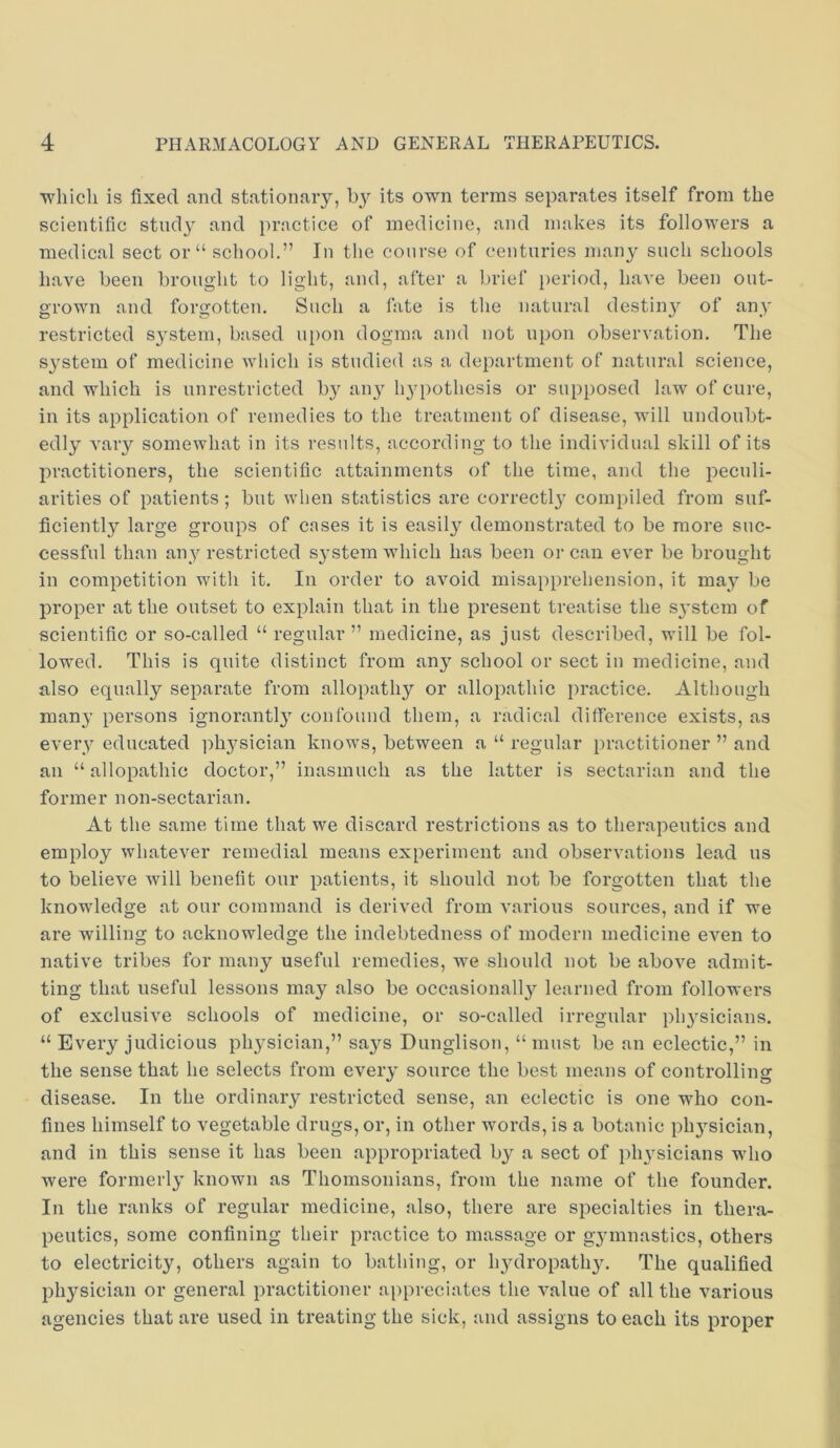 ■which is fixed and stationary, by its own terms separates itself from the scientific study and practice of medicine, and makes its followers a medical sect or “ school.” In the course of centuries many such schools have been brought to light, and, after a brief period, have been out- grown and forgotten. Such a fate is the natural destiny of any restricted system, based ui)on dogma and not upon observation. The S3'stem of medicine which is studied as a department of natural science, and which is unrestricted b}^ any li34:)othcsis or supposed law of cure, in its application of remedies to the treatment of disease, will undoubt- edly vary somewhat in its results, according to the individual skill of its practitioners, the scientific attainments of the time, and the peculi- arities of patients; but when statistics are correctl}' compiled from suf- ficiently large groups of cases it is easil}^ demonstrated to be more suc- cessful than any restricted S3’stem which has been or can ever be brought in competition with it. In order to avoid misapprehension, it may be proper at the outset to explain that in the present treatise the S3’stem of scientific or so-called “ regular” medicine, as just described, will be fol- lowed. This is quite distinct from an3 school or sect in medicine, and also equally separate from allopathy or allopathic practice. Although many persons ignorantl3' confound them, a radical difference exists, as everv educated pli3^sician knows, between a “ regular practitioner ” and an “allopathic doctor,” inasmuch as the latter is sectarian and the former non-sectarian. At the same time that we discard restrictions as to therapeutics and employ whatever remedial means experiment and observations lead us to believe will benefit our patients, it should not be forgotten that the knowledge at our command is derived from various sources, and if we are willing to acknowledge the indebtedness of modern medicine even to native tribes for many useful remedies, we should not be above admit- ting that useful lessons may also be occasionall3'^ learned from followers of exclusive schools of medicine, or so-called irregular ph3’sicians. “ Every judicious pli3^sician,” sa3'-s Dunglison, “ must be an eclectic,” in the sense that he selects from eveiy source the best means of controlling disease. In the ordinary restricted sense, an eclectic is one who con- fines himself to vegetable drugs, or, in other words, is a botanic ph3^sician, and in this sense it has been appropriated by a sect of })li3^sicians who were formerl3' known as Thomsonians, from the name of the founder. In the ranks of regular medicine, also, there are specialties in thera- peutics, some confining their practice to massage or g3’innastics, others to electricity, others again to bathing, or li3ulropathy. The qualified physician or general practitioner appreciates the value of all the various agencies that are used in treating the sick, and assigns to each its proper