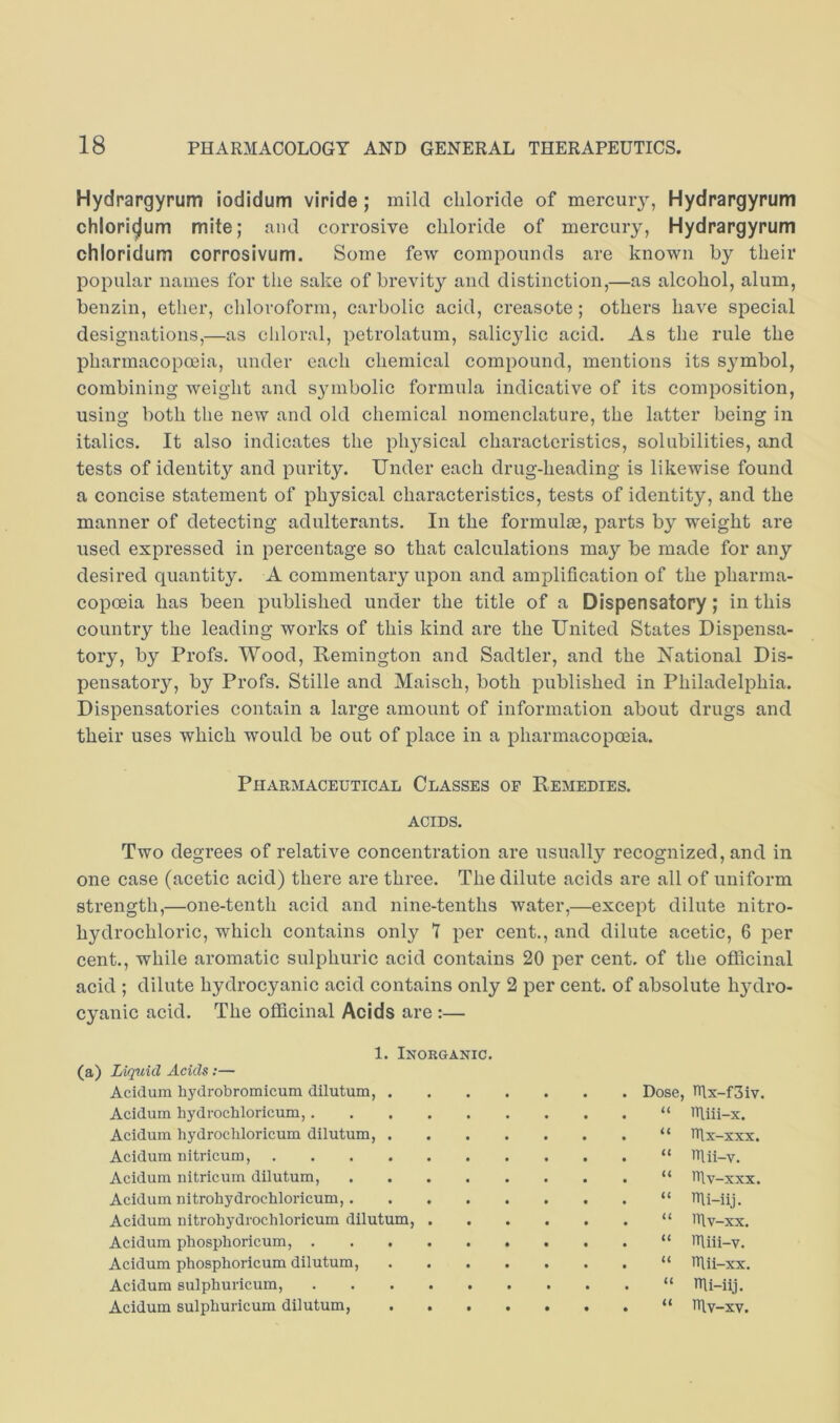 Hydrargyrum iodidum viride; mild chloride of mercury, Hydrargyrum chlori^um mite; und corrosive chloride of mercury, Hydrargyrum chloridum corrosivum. Some few compounds are known hy their popular names for the sake of brevity and distinction,—as alcohol, alum, benzin, ether, chloroform, carbolic acid, creasote; others have special designations,—as chloral, petrolatum, salicylic acid. As the rule the pharmacopoeia, under each chemical compound, mentions its symbol, combining weight and symbolic formula indicative of its composition, using both the new and old chemical nomenclature, the latter being in italics. It also indicates the pli3^sical characteristics, solubilities, and tests of identity and purity. Under each drug-heading is likewise found a concise statement of physical characteristics, tests of identity, and the manner of detecting adulterants. In the formulm, parts by weight are used expressed in percentage so that calculations ma}’- be made for any desired quantity. A commentary upon and amplification of the pharma- copoeia has been published under the title of a Dispensatory; in this country the leading works of this kind are the United States Dispensa- tory, by Profs. Wood, Remington and Sadtler, and the National Dis- pensatory, by Profs. Stille and Maisch, both published in Philadelphia. Dispensatories contain a large amount of information about drugs and their uses which would be out of place in a pharmacopoeia. Pharmaceutical Classes of Remedies. ACIDS. Two degrees of relative concentration are usually recognized, and in one case (acetic acid) there are three. The dilute acids are all of uniform strength,—one-tenth acid and nine-tenths water,—except dilute nitro- hydrochloric, which contains only 7 per cent., and dilute acetic, 6 per cent., while aromatic sulphuric acid contains 20 per cent, of the officinal acid ; dilute hydrocyanic acid contains only 2 per cent, of absolute hydro- cyanic acid. The officinal Acids are :— 1. Inorganic. (a) Liquid Acids :— Acidum hydrobromicum dilutum, . Acidum hydrochloricum, Acidum hydrochloricum dilutum, . Acidum nitricum, Acidum nitricum dilutum, .... Acidum nitrohydrochloricum, .... Acidum nitrohydrochloricum dilutum, . Acidum phosphoricum, Acidum phosphoricum dilutum, Acidum sulphuricum, Acidum sulphuricum dilutum, Dose, hlx-f3iv. u iTliii-x. u hfx-xxx. it Iflii-v. it hlv-xxx. it mi-iij. it hlv-xx. u ITliii-v. it n\ii-xx. it nii-iij. it ITlv-xv.