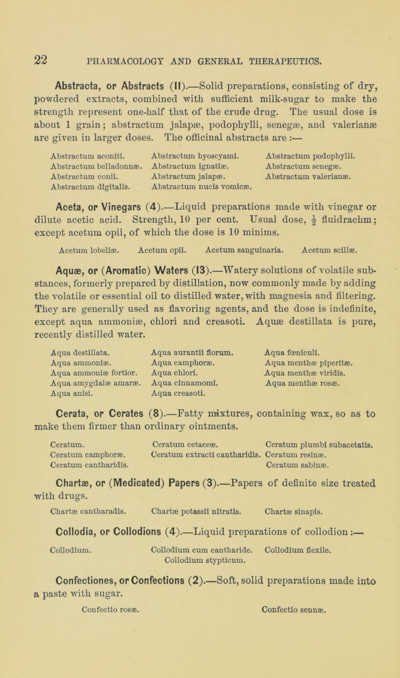 Abstracta, or Abstracts (II).—Solid preparations, consisting of dry, powdered extracts, combined with sufficient milk-sugar to make the strength represent one-half that of the crude drug. The usual dose is about 1 grain; abstractum jalapse, podophylli, senegas, and Valerianae are given in larger doses. The officinal abstracts are :— Abstractum aconiti. Abstractum byoscyami. Abstractum podophylli. Abstractum belladonnse. Abstractum ignatise. Abstractum senegse. Abstractum conii. Abstractum jalapae. Abstractum Valerianae. Abstractum digitalis. Abstractum nucis vomicae. Aceta, OP Vinegars (4).—Liquid preparations made with vinegar or dilute acetic acid. Strength, 10 per cent. Usual dose, ^ fluidrachm; except acetum opii, of which the dose is 10 minims. Acetum lobeliae. Acetum opii. Acetum sanguinaria. Acetum scillae. Aquae, or (Aromatic) Waters (13).—Watery solutions of volatile sub- stances, formerly prepared by distillation, now commonly made by adding the volatile or essential oil to distilled water, with magnesia and filtering. They are generally used as flavoring agents, and the dose is indefinite, except aqua ammonise, chlori and creasoti. Aquae destillata is pure, recently distilled water. Aqua destillata. Aqua aurantii florum. Aqua ammonias. Aqua camphorae. Aqua ammoniae fortior. Aqua chlori. Aqua amygdalae amarae. Aqua cinnamomi. Aqua anisi. Aqua creasoti. Cerata, or Cerates (8).—Fatty mixtures, containing wax, so as to make them firmer than ordinary ointments. Ceratum. Ceratum cetaceae. Ceratum plumbi subacetatis. Ceratum camphorae. Ceratum extracti cantharidis. Ceratum resinae. Ceratum cantharidis. Ceratum sabinae. Chartae, or (Medicated) Papers (3).—Papers of definite size treated with drugs. Chartae cantharadis. Chartae potassii nitratis. Chartae sinapis. Collodia, or Collodions (4).—Liquid preparations of collodion:— Collodium. Collodium cum cantharide. Collodium flexile. Collodium stypticum. Confectiones, or Confections (2).—Soft, solid preparations made into a paste with sugar. Aqua foeniculi. Aqua menthae piperitae. Aqua menthae viridis. Aqua menthae rosae. Confectio rosae. Confectio sennae.