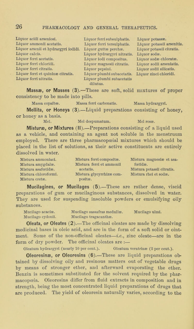 Liquor acidi arseniosi. Liquor ammonii acetatis. Liquor arsenii et hydrargyri iodidi. Liquor calcis. Liquor ferri acetatis. Liquor ferri chloridi. Liquor ferri citratis. Liquor ferri et quininae citratis. Liquor ferri nitratis. Liquor ferri subsulphatis. Liquor ferri tersulphatis. Liquor guttae perchae. Liquor hydrargyri nitratis. Liquor iodi compositus. Liquor magnesii citratis. Liquor pepsiui. Liquor plumbi subacetatis. Liquor plumbi subacetatis dilutus. Liquor potassae. Liquor potassii arsenitis. Liquor potassii citratis. Liquor sodae. Liquor sodae chloratae. Liquor sodii arseniatis. Liquor sodii silicatis. Liquor zinci chloridi. Massae, op Masses (3).—These are soft, solid mixtures of proper consistency to be made into pills. Massa copaibae. Massa ferri carbonatis. Massa hydrargyri. Mellita, op Honeys (3).—Liquid preparations consisting of honey, or honey as a basis. Mel. Mel despumatum. Mel rosae. Mistupae, opMixtupes (II).—Preparations consisting of a liquid used as a vehicle, and containing an agent not soluble in the menstruum employed. There are three pharmacopoeial mixtures which should be placed in the list of solutions, as their active constituents are entirely dissolved in water. Mistura ammoniaci. Mistura amygdalae. Mistura asafoetidae. Mistura chloroform! Mistura cretae. Mistura ferri compositae. Mistura ferri et ammonii acetatis. Mistura glycyrrhiz® com- positae. Mistura magnesiae et asa- foetidae. Mistura potassii citratis. Mistura rhei et sodae. Mucilagines, op Mucilages (5).—Tliese are rather dense, viscid preparations of gum or mucilaginous substances, dissolved in water. They are used for suspending insoluble powders or emulsifying oily substances. Mucilago acaciae. Mucilago sassafras medullas. Mucilago ulmi. Mucilago eydonii. Mucilago tragacanthae. Oieata, op Oleates (2).—The officinal oleates are made by dissolving medicinal bases in oleic acid, and are in the form of a soft solid or oint- ment. Some of the non-officinal oleates—t.e., zinc oleate—are in the form of dry powder. The officinal oleates are :— Oleatum hydrargyri (nearly 10 per cent.). Oleatum veratrinae (2 per cent.). Oleoresinae, op Oleopesins (6).—These are liquid preparations ob- tained by dissolving oily and resinous matters out of vegetable drugs by means of stronger ether, and afterward evaporating the ether. Benzin is sometimes substituted for the solvent required by the phar- macopoeia. Oleoresins differ from fluid extracts in composition and in strength, being the most concentrated liquid preparations of drugs that are produced. The yield of oleoresin naturally varies, according to the