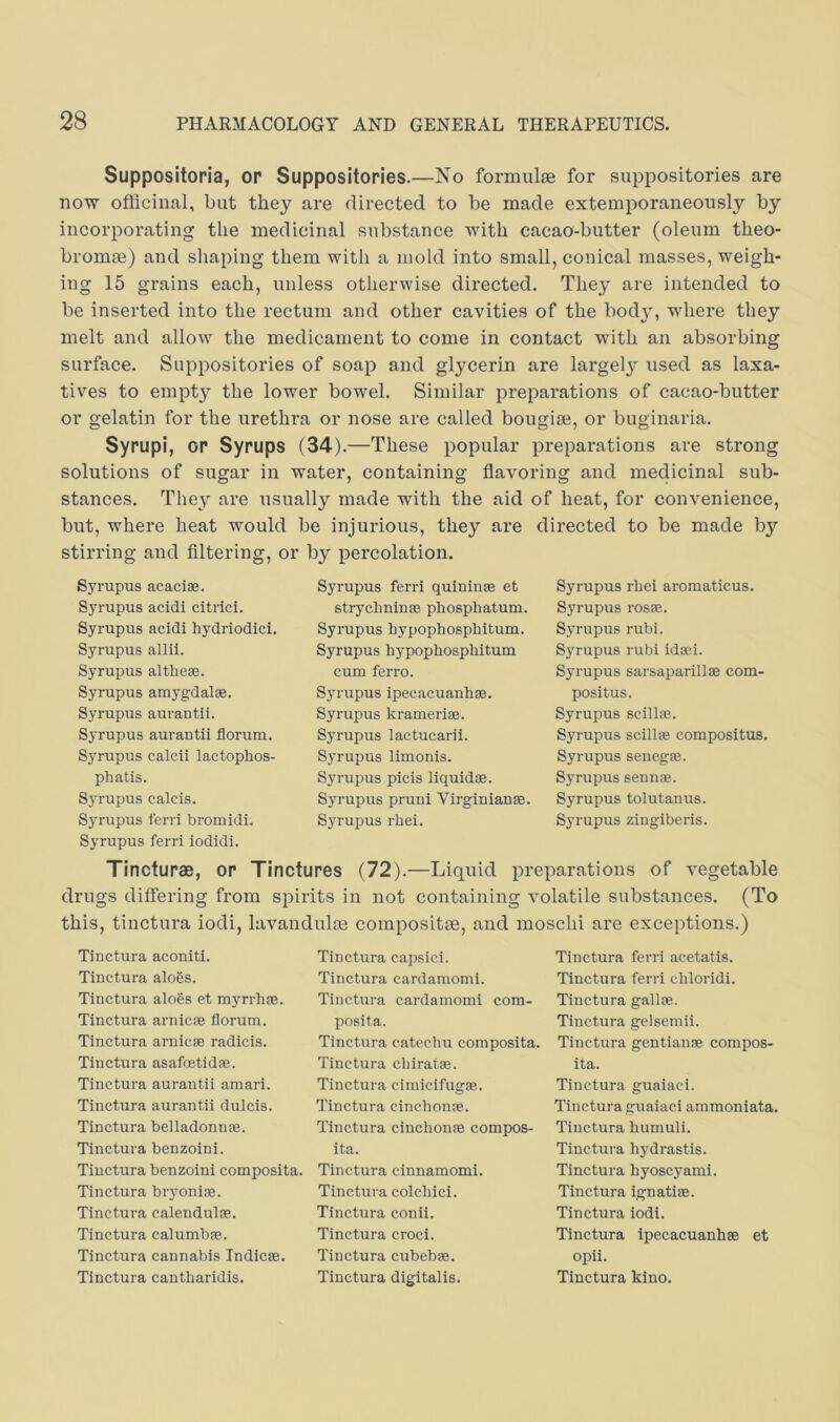 Suppositoria, or Suppositories.—No formulae for suppositories are now officinal, but they are directed to be made extemporaneously by incorporating the medicinal substance with cacao-butter (oleum theo- bromae) and sliaping them with a mold into small, conical masses, weigh- ing 15 grains each, unless otherwise directed. They are intended to be inserted into the rectum and other cavities of the bod}% wdiere they melt and allow the medicament to come in contact with an absorbing surface. Suppositories of soap and glycerin are largely used as laxa- tives to empty the lower bowel. Similar preparations of cacao-butter or gelatin for the urethra or nose are called bougise, or buginaria. Syrupi, op Syrups (34).—These popular preparations are strong solutions of sugar in water, containing flavoring and medicinal sub- stances. They are usually made with the aid of heat, for convenience, but, where heat would be injurious, they are directed to be made bj'’ stirring and Altering, or by percolation. Syrupus acacias. Syrupus acidi citrici. Syrupus acidi hydriodici. Syrupus allii. Syrupus altlieae. Syrupus amygdalae. Syrupus aurantii. Syrupus aurantii florum. Syrupus calcii lactophos- phatis. Syrupus calcis. Syrupus lerri bromidi. Syrupus ferri iodidi. Syrupus ferri quininae et strychninae phosphatum. Syrupus hypophosphitum. Syrupus hypophosphitum cum feri’o. Syrupus ipecacuanhae. Syrupus krameriae. Syrupus lactucarii. Syrupus limonis. Syrupus picis liquidae. Syrupus pruni Virginianae. Syrupus rhei. Syrupus rhei aromaticus. Syrupus rosae. Syrupus rubi. Syrupus rubi idaei. Syrupus sarsaparillae com- positus. Syrupus scillae.. Syrupus scillae compositus. Syrupus senega. Syrupus senna. Syrupus tolutanus. Syrupus zingiberis. Tincturae, or Tinctures (72).—Liquid preparations of vegetable drugs differing from spirits in not containing volatile substances. (To this, tinctura iodi, lavandulm composite, and moschi are exceptions.) Tinctura aconiti. Tinctura aloSs. Tinctura alogs et myrrha. Tinctura arnica florum. Tinctura arnica radicis. Tinctura asafatida. Tinctura aurantii amari. Tinctura aurantii dulcis. Tinctura belladonna. Tinctura benzoini. Tinctura benzoini composita. Tinctura bryonia. Tinctura calendula. Tinctura calumba. Tinctura cannabis Indica. Tinctura cantharidis. Tinctura capsici. Tinctura cardamomi. Tinctura cardamomi com- posita. Tinctura catechu composita. Tinctura chirata. Tinctura cimicifuga. Tinctura cinchona. Tinctura cinchona compos- ita. Tinctura cinnamomi. Tinctura colchici. Tinctura conii. Tinctura croci. Tinctura cubeha. Tinctura digitalis. Tinctura ferri acetatis. Tinctura ferri chloridi. Tinctura galla. Tinctura gelsemii. Tinctura gentiana compos- ita. Tinctura guaiaci. Tinctura guaiaci ammoniata. Tinctura humuli. Tinctura hydrastis. Tinctura hyoscyami. Tinctura ignatia. Tinctura iodi. Tinctura ipecacuanha et opii. Tinctura kino.