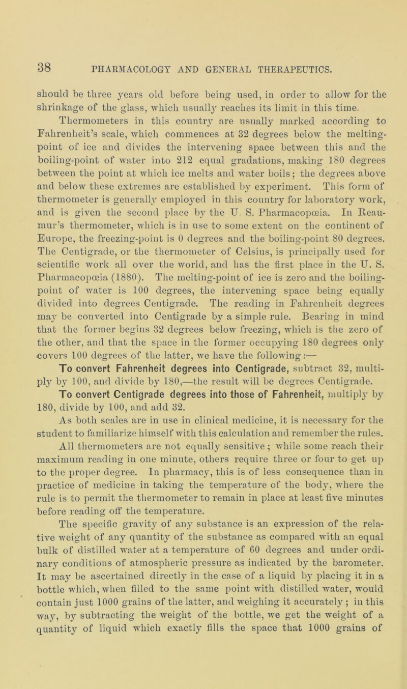 should be three years old before being used, in order to allow for the shrinkage of the glass, which nsnall}' reaches its limit in this time. Thermometers in this countiy are usually marked according to Fahrenheit’s scale, which commences at 32 degrees below the melting- point of ice and divides the intervening space between this and the boiling-point of water into 212 equal gradations, making 180 degrees between the point at which ice melts and water boils; the degrees above and below these extremes are established by experiment. This form of thermometer is generally employed in this country for laboratory work, and is given the second place by the U. S. Pharmacopoeia. In Reau- mur’s thermometer, which is in use to some extent on the continent of Europe, the freezing-point is 0 degrees and the boiling-point 80 degrees. The Centigrade, or the thermometer of Celsius, is principally used for scientific work all over the world, and has the first place in the U. S. Pharmacopoeia (1880). The melting-point of ice is zero and the boiling- point of water is 100 degrees, the intervening space being equally divided into degrees Centigrade. The reading in Fahrenheit degrees ma}' be converted into Centigrade by a simple rule. Bearing in mind that the former begins 32 degrees below freezing, which is the zero of the other, and that the space in the former occup3ung 180 degrees onlj’ covers 100 degrees of the latter, we have the following:— To convert Fahrenheit degrees into Centigrade, subtract 32, multi- pi}^ b}' 100, and divide by 180,—the result will be degrees Centigrade. To convert Centigrade degrees into those of Fahrenheit, multi pi}’ )y 180, divide by 100, and add 32. As both scales are in use in clinical medicine, it is necessaiy for the student to familiarize himself with this calculation and remember the rules. All thermometers are not equally sensitive; while some reach their maximum reading in one minute, others require three or four to get up to the proper degree. In pharmac^q this is of less consequence than in practice of medicine in taking the temperature of the bodjq where the rule is to permit the thermometer to remain in place at least five minutes before reading off the temperature. The specific gravity of any substance is an expression of the rela- tive weight of any quantit}^ of the substance as compared with an equal bulk of distilled water at a temperature of 60 degrees and under ordi- nary conditions of atmospheric pressure as indicated b}’ the barometer. It ma} be ascertained directl} in the case of a liquid by placing it in a bottle which, when filled to the same point with distilled water, would contain just 1000 grains of the latter, and weighing it accurately ; in this way, by subtracting the weight of the bottle, we get the weight of a quantit}’ of liquid which exactl}’ fills the space that 1000 grains of