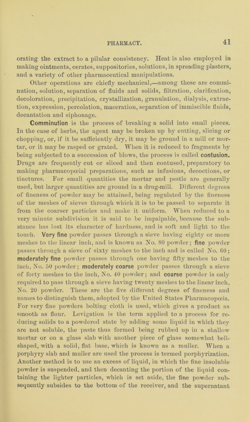 orating the extract to a pilular consistenc3\ Heat is also employed in making ointments, cerates, suppositories, solutions, in spreading plasters, and a variet} of other pharmaceutical manipulations. Other operations are chiefly mechanical,—among these are commi- nution, solution, separation of fluids and solids, filtration, clarification, decoloration, precipitation, ciystallization, granulation, dial3sis, extrac- tion, expression, percolation, maceration, separation of immiscible fluids, decantation and siphonage. Comminution is the process of breaking a solid into small pieces. In the case of herbs, the agent may be broken up b} cutting, slicing or chopping, or, if it be sufficient!}' dry, it may be ground in a mill or mor- tar, or it may be rasped or grated. When it is reduced to fragments by being subjected to a succession of blows, the process is called contusion. Drugs are frequent)}' cut or sliced and then contused, preparatory to making pharmacopoeial preparations, such as infusions, decoctions, or tinctures. For small quantities the mortar and pestle are generally used, but larger quantities are ground in a drug-mill. Different degrees of fineness of powder may be attained, being regulated l)y the fineness of the meshes of sieves through which it is to be passed to separate it from the coarser particles and make it uniform. When reduced to a very minute subdivision it is said to be impalpable, because the sub- stance has lost its character of hardness, and is soft and light to the touch. Very fine powder passes through a sieve having eighty or more meshes to the linear inch, and is known as No. 80 powder; fine powder passes through a sieve of sixty meshes to the inch and is called No. 60 ; moderately fine powder passes through one having fifty meshes to the inch. No. 50 powder; moderately coarse powder passes through a sieve of forty meshes to tlie inch. No. 40 powder; and coarse powder is only required to pass tlirough a sieve having twenty meshes to tlie linear inch, No. 20 powder. Tliese are the five different degrees of fineness and names to distinguish them, adopted by the United States Pharmacopoeia. For very fine powders bolting cloth is used, which gives a product as smooth as flour. Levigation is tlie term applied to a process for re- ducing solids to a powdered state by adding some liquid in which they ai'e not soluble, the ])aste thus formed being rubbed up in a shallow mortar or on a glass slab with another piece of glass somewhat bell- shaped, with a solid, flat base, which is known as a muller. When a porphyry slab and muller are used the process is termed porphyrization. Another method is to use an excess of liquid, in which the fine insoluble powder is suspended, and then decanting the portion of the liquid con- taining the lighter particles, which is set aside, the fine powder sub- sequently subsides to the bottom of the receiver, and the supernatant