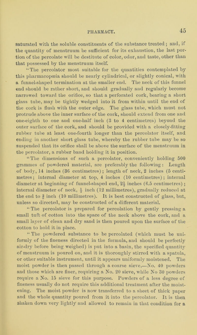 saturated with the soluble constituents of the substance treated ; and, if the quantity of menstruum be sufficient for its exhaustion, the last por- tion of the percolate will be destitute of color, odor, and taste, other than that possessed by the menstruum itself, “The percolator most suitable for the quantities contemplated b}'’ this pharmacopoeia should be nearly cylindrical, or slightl}^ conical, with a funnel-shaped termination at the smaller end. The neck of this funnel end should be rather short, and should graduall}^ and regularly become narrowed toward the orifice, so that a perforated cork, bearing a short glass tube, may be tightly wedged into it from within until the end of the cork is flush with the outer edge. The glass tube, which must not protrude above the inner surface of the cork, should extend from one and one-eighth to one and one-half inch (3 to 4 centimetres) be3'ond the outer surface of the cork, and should be provided with a closely-fitting rubber tube at least one-fourth longer than the percolator itself, and ending in another short glass tube, whereby the rubber tube may be so suspended that its orifice shall be above the surface of the menstruum in the percolator, a rubber band holding it in position. “The dimensions of such a percolator, convenient!holding 500 grammes of powdered material, are preferabl}'^ the following : Length of bod}', 14 inches (36 centimetres); length of neck, 2 inches (5 centi- metres; internal diameter at top, 4 inches (10 centimetres); internal diameter at beginning of funnel-shaped end, 2^ inches (6.5 centimetres) ; internal diameter of neck, ^ inch (12 millimetres), graduall}' reduced at the end to | inch (10 millimetres). It is best constructed of glass, but, unless so directed, may be constructed of a different material. “ The percolator is prepared for percolation by gentl}' pressing a small tuft of cotton into the space of the neck above the cork, and a small la3'er of clean and dry sand is then poured upon the surface of the cotton to hold it in place. “ The powdered substance to be percolated (which must be uni- forml}' of the fineness directed in the formula, and should be perfect!}^ air-di’3' before being weighed) is put into a basin, the specified quantit}' of menstruum is poured on, and it is thoroughl} stirred with a spatula, or other suitable instrument, until it appears uniformh' moistened. The moist powder is then passed through a coarse sieve,—Xo. 40 powders and those which are finer, requiring a Xo. 20 sieve, while Xo 30 powders require a Xo. 15 sieve for this purpose. Powders of a less degree of fineness usuall}' do not require this additional treatment after the moist- ening. The moist i)owder is now transferred to a slieet of thick paper and the whole quantity poured from it into the percolator. It is then shaken down very light!}'' and allowed to remain in that condition for a