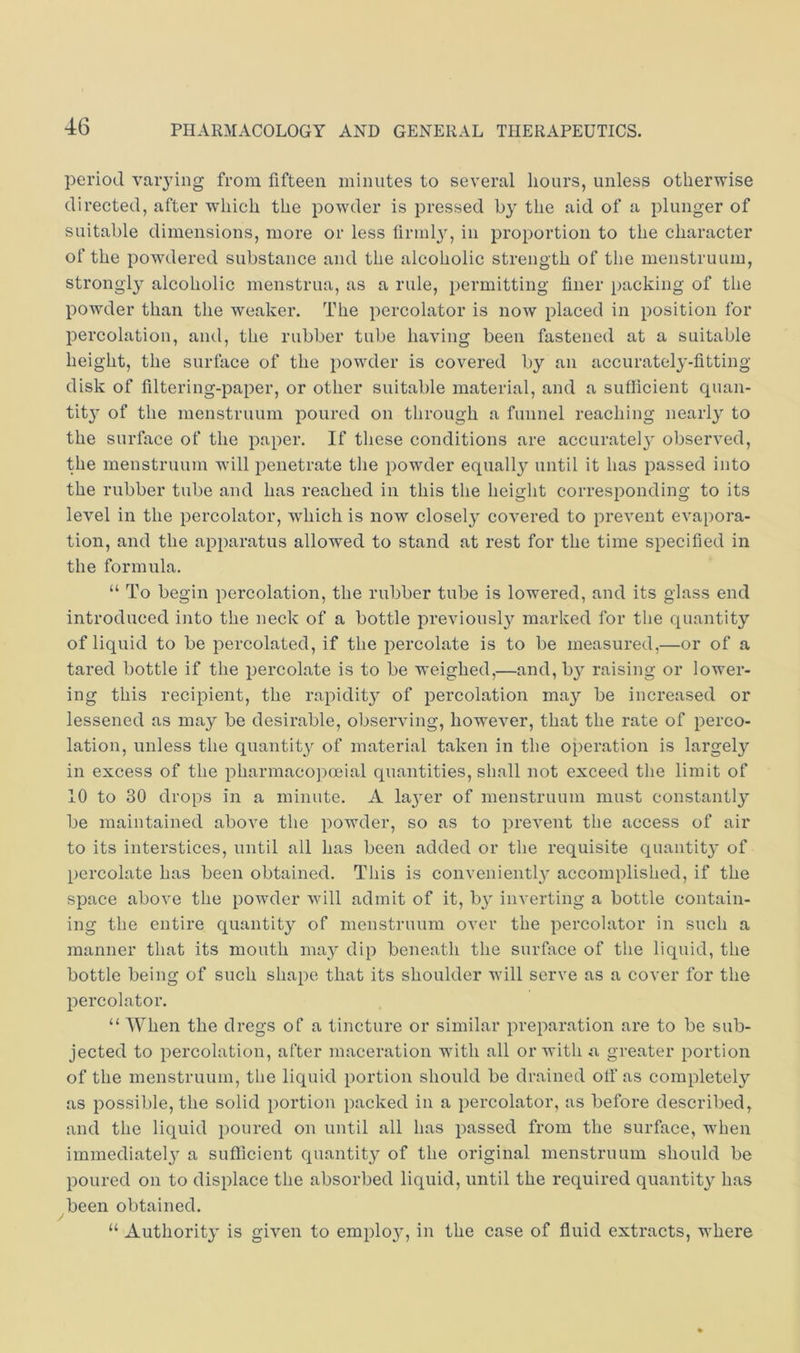 period valuing from fifteen minutes to several liours, unless otherwise directed, after which the powder is pressed by the aid of a plunger of suitable dimensions, more or less tirml}', in proportion to the character of the powdered substance and the alcoholic strength of the menstruum, strongly- alcoholic menstrua, as a rule, permitting finer packing of the powder than the weaker. The percolator is now placed in position for percolation, and, the rubber tube having been fastened at a suitable height, the surface of the powder is covered by an accurately-fitting disk of filtering-paper, or other suitable material, and a sufficient quan- tit}' of the menstruum poured on through a funnel reaching nearly to the surface of the paper. If tliese conditions are accuratel}' observed, the menstruum will penetrate tlie powder equall}'- until it has passed into the rubber tube and has reached in this the height corresponding to its level in the percolator, which is now closely covered to prevent evapora- tion, and the apparatus allowed to stand at rest for the time specified in the formula. “ To begin percolation, the rubber tube is lowered, and its glass end introduced into the neck of a bottle previously marked for the quantity of liquid to be percolated, if the percolate is to be measured,—or of a tared bottle if the percolate is to be weighed,—and, by raising or lower- ing this recipient, the rapidity of percolation may be increased or lessened as may be desirable, observing, however, that the rate of perco- lation, unless the quantity of material taken in the operation is largely in excess of the pharmacopoeial quantities, shall not exceed the limit of 10 to 30 drops in a minute. A la}^er of menstruum must constantly be maintained above the powder, so as to prevent the access of air to its interstices, until all has been added or the requisite quantity' of percolate has been obtained. This is conveniently accomplished, if the space above the powder will admit of it, by inverting a bottle contain- ing the entire quantity of menstruum over the percolator in such a manner that its mouth ma}'' dip beneath the surface of the liquid, the bottle being of such shape that its shoulder will serve as a eover for the percolator. “ When the dregs of a tincture or similar preparation are to be sub- jected to percolation, after maceration with all or with a greater portion of the menstruum, the liquid portion should be drained otf as completely as possible, the solid portion packed in a percolator, as before described, and the liquid poured on until all has passed from the surface, when immediately a sufficient quantity of the original menstruum should be poured on to displace the absorbed liquid, until the required quantity has been obtained. r “ Authority is given to emplo}-, in the case of fluid extracts, where