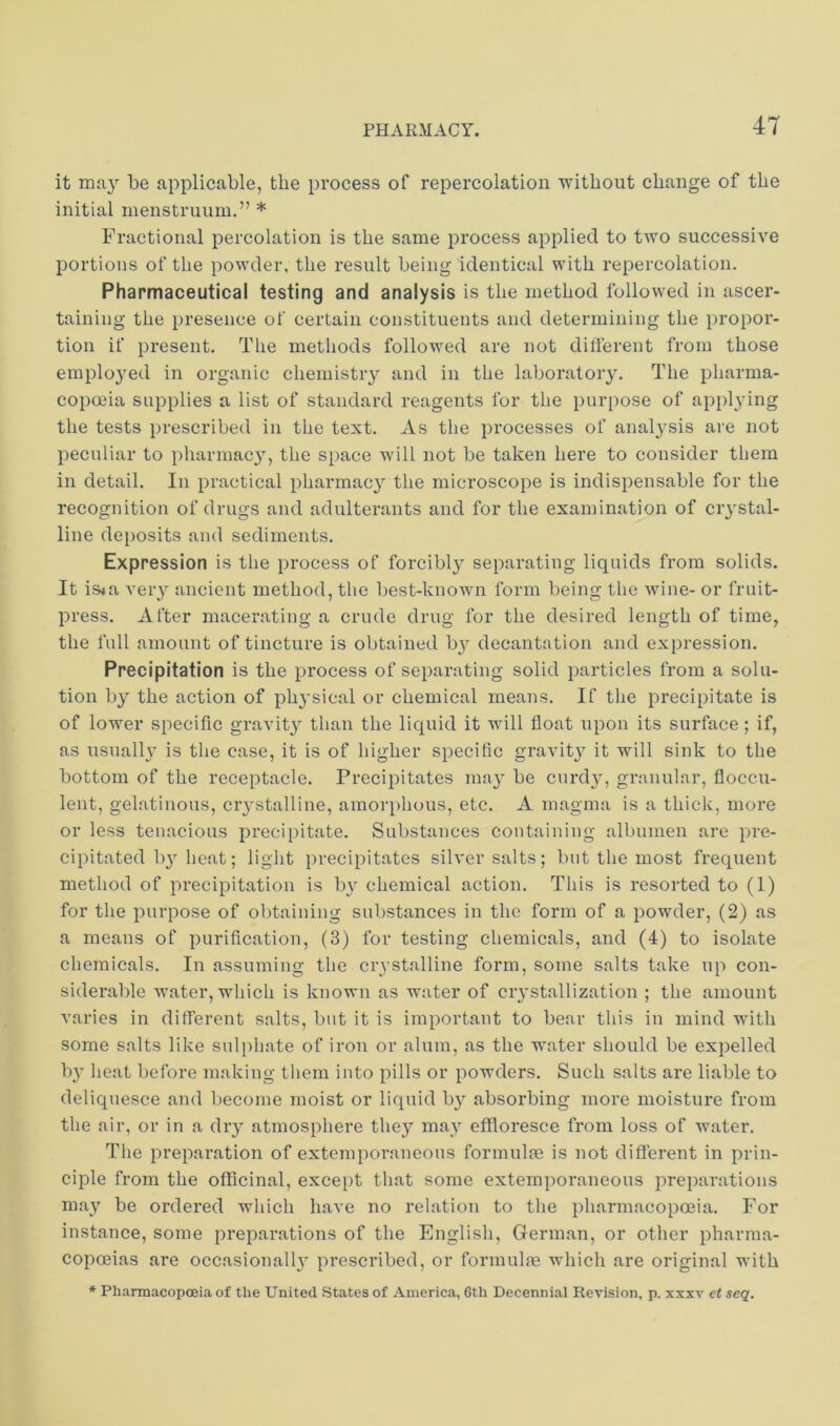 it ma}' be applicable, the process of repercolation without change of the initial menstruum.” * Fractional percolation is the same process applied to two successive portions of the powder, the result being identical with repercolation. Pharmaceutical testing and analysis is the method followed in ascer- taining the presence of certain constituents and determining the propor- tion if present. The methods followed are not different from those employed in organic chemistry and in the laboratory. The pharma- copoeia supplies a list of standard reagents for the purpose of applying the tests prescribed in the text. As the processes of analysis are not peculiar to pharmac}', the space will not be taken here to consider them in detail. In practical pharmac}^ the microscope is indispensable for the recognition of drugs and adulterants and for the examination of crystal- line deposits and sediments. Expression is the process of forcibly separating liquids from solids. It is^a very ancient method, the best-known form being the wune- or fruit- press. After macerating a crude drug for the desired length of time, the full amount of tincture is obtained by decantation and expression. Precipitation is the process of separating solid particles from a solu- tion by the action of physical or chemical means. If the precipitate is of lower specific gravity than the liquid it will float upon its surface ; if, as usually is the ease, it is of higher specific gravit}^ it will sink to the bottom of the receptacle. Precipitates may be curd}^, granular, floccu- lent, gelatinous, ciystalline, amorphous, etc. A magma is a thick, more or less tenacious precipitate. Substances containing albumen are pre- cipitated by heat; light iirecipitates silver salts; but the most frequent method of precipitation is b}' chemical action. This is resorted to (1) for the purpose of obtaining substances in the form of a powder, (2) as a means of purification, (3) for testing chemicals, and (4) to isolate chemicals. In assuming the ci’vstalline form, some salts take np con- siderable water, which is known as water of crystallization ; the amount varies in different salts, but it is important to bear this in mind with some salts like sulphate of iron or alum, as the water should be expelled b}' heat before making them into pills or powders. Such salts are liable to deliquesce and become moist or liquid by absorbing more moisture from the air, or in a dry atmosphere they may effloresce from loss of water. The preparation of extemporaneous formulfe is not different in prin- ciple from the officinal, except that some extemporaneous preparations maj^ be ordered which have no relation to the pharmacopoeia. For instance, some preparations of the English, German, or other pharma- copoeias are occasional!}^ prescribed, or formulfe which are original with * Pharmacopoeia of the United States of America, 6th Decennial Revision, p. xxxv et seq.