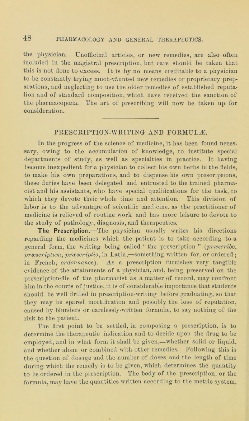 the physician. Unofficinal articles, or new remedies, are also often included in the magistral prescription, but care should be taken that this is not done to excess. It is by no means creditable to a physician to be constantly trying much-vfiunted new remedies or proprietary prep- arations, and neglecting to use the older remedies of established reputa- lion and of standard composition, which have received the sanction of the pharmacopoiia. The art of prescribing will now be taken up for consideration. PRESCRIPTION-WRITING AND FORMUL.^. In the progress of the science of medicine, it has been found neces- sary, owing to the accumulation of knowledge, to institute special departments of study, as well as specialties in practice. It having become inexpedient for a physician to collect his own herbs in the fields, to make his own preparations, and to dispense his own prescriptions, these duties have been delegated and entrusted to the trained pharma- cist and his assistants, who have special qualifications for the task, to which they devote their whole time and attention. This division of labor is to the advantage of scientific medicine, as the practitioner of medicine is relieved of routine work and has more leisure to devote to the study of pathology, diagnosis, and therapeutics. The Prescription.—The physician usually writes his directions regarding the medicines which the patient is to take according to a general form, the writing being called “ the prescription ” j)rsesc7'iptum^ p7'sescriptio^ in Latin,—something written for, or ordered ; in French, ordonnance). As a prescription furnishes veiy tangible evidence of the attainments of a physician, and, being preserved on the prescription-file of the pharmacist as a matter of record, nia}^ confront him in the courts of justice, it is of considerable importance that students should be well drilled in prescription-writing before graduating, so that they may be spared mortification and possibly' the loss of reputation, caused by blunders or carelessl^’-written formulm, to say nothing of the risk to the patient. The first point to be settled, in composing a prescription, is to determine the therapeutic indication and to decide upon the drug to be employed, and in what form it shall be given,—whether solid or liquid, and whether alone or combined Avith other remedies. Following this is the question of dosage and the number of doses and the length of time during which the reined}^ is to be given, which determines the quantity to be ordered in the prescription. The body of the prescription, or the formula, may have the quantities written according to the metric system,