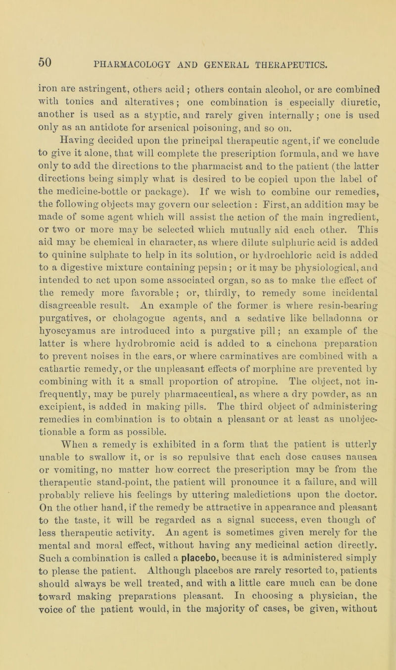 iron are astringent, others acid ; others contain alcohol, or are combined with tonics and alteratives; one combination is especiall}'' diuretic, another is used as a stj’ptic, and rarely given internally; one is used only as an antidote for arsenical poisoning, and so on. Having decided upon the principal therapeutic agent, if we conclude to give it alone, that will complete the prescription formula, and we have only to add the directions to the pharmacist and to the patient (the latter directions being simpl}’’ what is desired to be copied upon the label of the medicine-bottle or package). If we wish to combine our remedies, the following objects ma}'^ govern our selection : First, an addition may be made of some agent which will assist the action of the main ingredient, or two or more may be selected which mutually aid each other. This aid may be chemical in character, as where dilute sulphuric acid is added to quinine sulphate to help in its solution, or hydrochloric acid is added to a digestive mixture containing pepsin ; or it may be ph3^siological, and intended to act upon some associated organ, so as to make the effect of the reined}^ more favorable; or, thirdly, to remed}’’ some incidental disagreeable result. An example of the former is where resin-bearing purgatives, or cholagogue agents, and a sedative like belladonna or hyoscyamus are introduced into a purgative pill; an example of the latter is where h^ydrobromic acid is added to a cinchona preparation to prevent noises in the ears, or where carminatives are combined Avith a cathartic remedyqor the unpleasant effects of morphine are prevented b}’’ combining with it a small proportion of atropine. The object, not in- frequentl^q may be purel} pharmaceutical, as Avhere a dry powder, as an excipient, is added in making pills. The third object of administering remedies in combination is to obtain a pleasant or at least as unobjec- tionable a form as possible. When a remedy' is exhibited in a form that the patient is utterly unable to swallow it, or is so repulsive that each dose causes nausea or vomiting, no matter how correct the prescription may be from the therapeutic stand-point, the patient will pronounce it a failure, and will probably relieve his feelings by uttering maledictions upon the doctor. On the other hand, if the remedj^ be attractive in appearance and pleasant to the taste, it will be regarded as a signal success, even though of less therapeutic activity. An agent is sometimes giA^en merely for the mental and moral effect, without having any medicinal action directl}^ Such a combination is called a placebo, because it is administered simply to please the patient. Although placebos are rarel}'' resorted to, patients should always be well treated, and with a little care much can be done toward making preparations pleasant. In choosing a pli3^sician, the voice of the patient would, in the majority of cases, be given, without