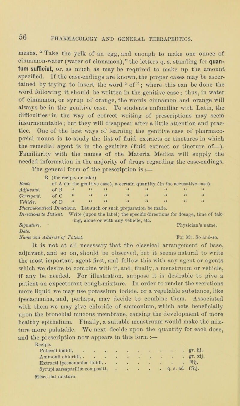 means, “ Take the 3’elk of an egg, and enough to make one ounce of cinnamon-water (water of cinnamon),” the letters q. s. standing for quan^v turn sufficiat, or, as much as may be required to make up the amount specified. If the case-endings are known, the proper cases may be ascer- tained by trying to insert the word “ of”; where, this can be done the word following it should be written in the genitive case ; thus, in water of cinnamon, or s^’rup of orange, the words cinnamon and orange will always be in the genitive case. To students unfamiliar with Latin, the ditilculties • in the way of correct writing of prescriptions may seem insurmountable; but they will disappear after a little attention and prac- tice. One of the best waj'S of learning the genitive case of pharmaco- poeia! nouns is to study the list of fluid extracts or tinctures in which the remedial agent is in the genitive (fluid extract or tincture of—). Familiarity with the names of the Materia Medica will supply the needed information in the majority of drugs regarding the case-endings. The general form of the prescription is :— (for recipe, or take) Basis. of A (in the genitive case), a certain quantity (in the accusative case). Adjuvant. of B U (( u u (( u u Corrigent. of C U u u u a u u Vchiflfi.. of n u u u il u u u <( Pharmaceutical Directions. Let such or such preparation be made. Directions to Patient. Write (upon the label) the specific directions for dosage, time of tak- ing, alone or with any vehicle, etc. Signature. Physician’s name. Date. Name and Address of Patient. For Mr. So-and-so. It is not at all necessar}’’ that the classical arrangement of base, adjuvant, and so on, should be observed, but it seems natural to write the most important agent first, and follow this with any agent or agents which we desire to combine with it, and, finally, a menstruum or vehicle, if any be needed. For illustration, suppose it is desirable to give a patient an expectorant cough-mixture. In order to render the secretions more liquid we may use potassium iodide, or a vegetable substance, like ipecacuanha, and, perhaps, may decide to combine them. Associated with them we may give chloride of ammonium, which acts beneficially upon the bronchial mucous membrane, causing the development of more healthy epithelium. Finally, a suitable menstruum would make the mix- ture more palatable. We next decide upon the quantity for each dose, and the prescription now appears in this form :— Recipe. Potassii iodidi, gi’- iij- Amraonii chloridi, gr. xij. Extract! ipecacuanhas fluidi, filij. Syrupi sarsaparillae compositi, q. s. ad f3ij. Misce fiat mistura.