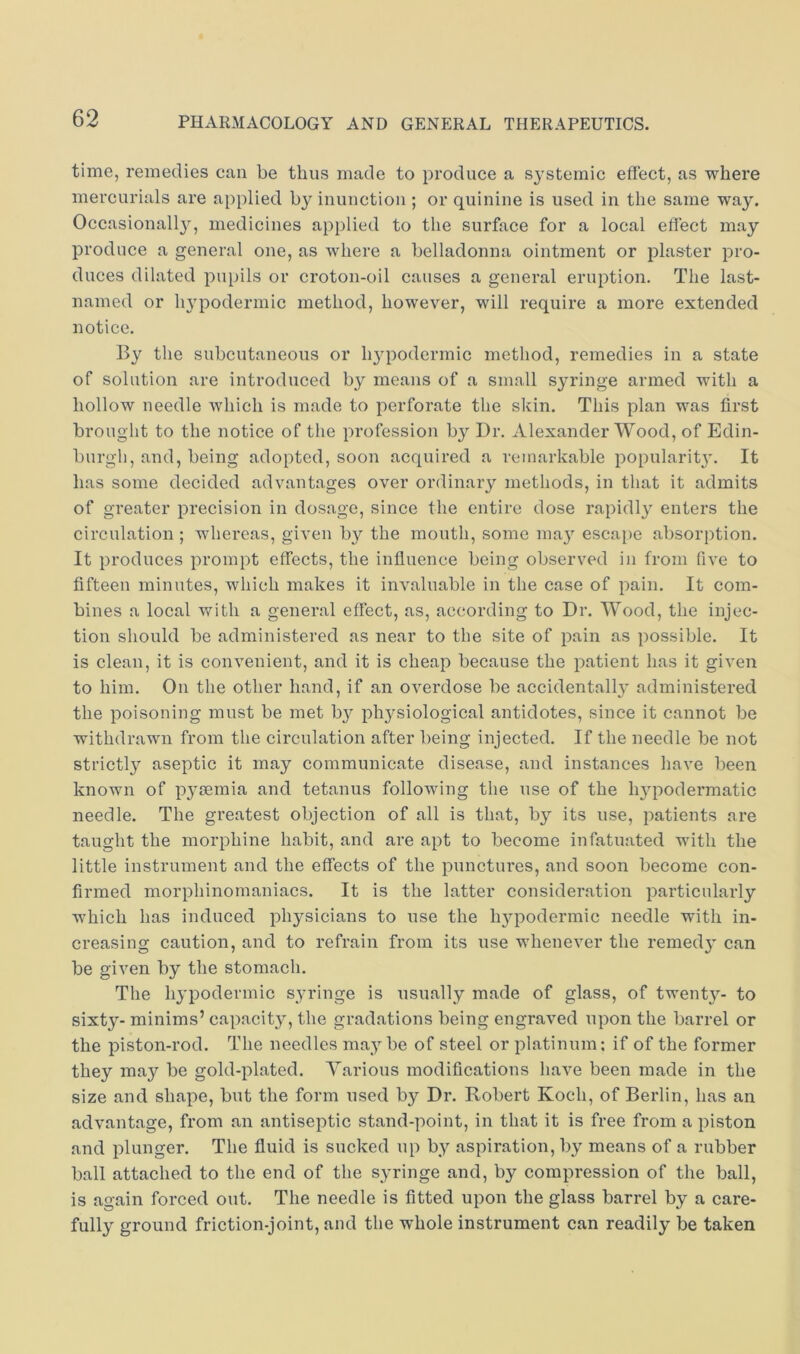 time, remedies can be thus made to produce a systemic effect, as where mercurials are applied by inunction ; or quinine is used in the same way. Occasionally, medicines applied to the surface for a local effect may produce a general one, as where a belladonna ointment or plaster pro- duces dilated pupils or croton-oil causes a general eruption. The last- named or lu'podermic method, however, will require a more extended notice. By the subcutaneous or h^q^odermic method, remedies in a state of solution are introduced by means of a small syringe armed with a hollow needle which is made to perforate the skin. This plan was first brought to the notice of the profession by Dr. Alexander Wood, of Edin- burgli, and, being adopted, soon acquired a remarkable popularit}'. It has some decided advantages over ordinary methods, in that it admits of greater precision in dosage, since the entire dose rapidly enters the circulation ; whereas, given by the mouth, some may escape absorption. It produces prompt effects, the influence being observed in from five to fifteen minutes, which makes it invaluable in the case of pain. It com- bines a local with a general effect, as, according to Dr. Wood, the injec- tion should be administered as near to the site of pain as possible. It is clean, it is convenient, and it is cheap because the patient has it given to him. On the other hand, if an overdose be accidental!}' administered the poisoning must be met by physiological antidotes, since it cannot be withdrawn from the circulation after being injected. If the needle be not strictly aseptic it may communicate disease, and instances have been known of pycemia and tetanus following the use of the hypodermatic needle. The greatest objection of all is that, by its use, patients are taught the morphine habit, and are apt to become infatuated with the little instrument and the effects of the punctures, and soon become con- firmed morphinomaniacs. It is the latter consideration particularly which has induced physicians to use the hypodermic needle with in- creasing caution, and to refrain from its use whenever the remedy can be given by the stomach. The hypodermic syringe is usually made of glass, of twenty- to sixty- minims’ capacity, the gradations being engraved upon the barrel or the piston-rod. The needles maybe of steel or platinum; if of the former they may be gold-plated. Various modifications have been made in the size and shape, but the form used by Dr. Bobert Koch, of Berlin, has an advantage, from an antiseptic stand-point, in that it is free from a piston and plunger. The fluid is sucked up by aspiration, by means of a rubber ball attached to the end of the syringe and, by compression of the ball, is again forced out. The needle is fitted upon the glass barrel by a care- fully ground friction-joint, and the whole instrument can readily be taken