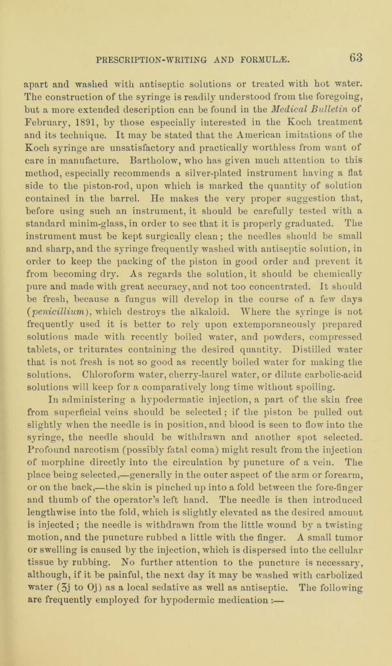 apart and washed with antiseptic solutions or treated with hot water. The construction of the syringe is readil}^ understood from the foregoing, but a more extended description can be found in the Medical Bulletin of February, 1891, by those especially interested in the Koch treatment and its technique. It may be stated that the American imitations of the Koch syringe are unsatisfactory and practically worthless from Avant of care in manufacture. Bartholow, who has given much attention to this method, especially recommends a silver-plated instrument having a flat side to the piston-rod, upon which is marked the quantity of solution contained in the barrel. He makes the verj^ proper suggestion that, before using such an instrument, it should be carefully tested with a standard minim-glass, in order to see that it is properly graduated. The instrument must be kept surgically clean • the needles should be small and sharp, and the syringe frequentlj''washed with antiseptic solution, in order to keep the packing of the piston in good order and prevent it from becoming dry. As regards the solution, it should be chemically pure and made with great accurac}qand not too concentrated. It should be fresh, because a fungus will develop in the course of a few da^^s (penicillium), which destro3’s the alkaloid. Where the syringe is not frequentl}^ used it is better to rel^- upon extemporaneously prepared solutions made with recently boiled water, and powders, compressed tablets, or triturates containing the desired quantity. Distilled water that is not fresh is not so good as recently boiled water for making the solutions. Chloroform water, cheriy-laurel water, or dilute carbolic-acid solutions will keep for a comparatively long time without spoiling. In administering a hypodermatic injection, a part of the skin free from superficial veins should be selected; if the piston be pulled out slightlj^ when the needle is in position, and blood is seen to flow into the sj'ringe, the needle should be withdrawn and another spot selected. Profound narcotism (possibly fatal coma) might result from the injection of morphine directly into the circulation b}^ puncture of a vein. The place being selected,—generallj^ in the outer aspect of the arm or forearm, or on the back,—the skin is pinched up into a fold between the fore-finger and thumb of the operator’s left hand. The needle is then introduced lengthwise into the fold, which is slightly eleA’ated as the desired amount is injected ; the needle is withdrawn from the little wound b^’ a twisting motion, and the puncture rubbed a little with the finger. A small tumor or swelling is caused hy the injection, which is dispersed into the cellular tissue bj' rubbing. No further attention to the puncture is necessaiy, although, if it be painful, the next da}^ it may be AA'ashed with carbolized water (5j to Oj) as a local sedative as well as antiseptic. The following are frequently emplo^^ed for hypodermic medication :—