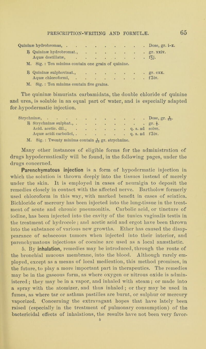 Quininse hydrobromas, I^ Quininae hydrobromat., Aquae destillatae, M. Sig. : Ten minims contain one grain of quinine. I^ Quininae sulphovinat., Aquae chloroformi, M. Sig. : Ten minims contain five grains. . Dose, gr. i-x. . gr. xxiv. • f^j- . gr. cxx. . f3iv. The quininae bimurinta carbamidata, the double chloride of quinine and urea, is soluble in an equal part of water, and is especially adapted for hypodermatic injection. Strychninae, Dose, gr. R Strychninae sulphat., gr. Acid, acetic, dil., q. s. ad solve. Aquae acidi carbolici, q. s. ad f3iv. M. Sig. ; Twenty minims contain ^ gr. strychnine. Many other instances of eligible forms for the administration of drugs hypodermaticall}^ will be found, in the following pages, under the drugs concerned. Parenchymatous injection is a form of h}^podermatic injection in which the solution is thrown deeply into the tissues instead of merely under the skin. It is emplo}’ed in cases of neuralgia to deposit the remedies closely in contact with the affected nerve. Bartholow formerly used chloroform in this way, with marked benefit in cases of sciatica. Bichloride of mercury has been injected into the lung-tissne in the treat- ment of acute and chronic pneumonitis. Carbolic acid, or tincture of iodine, has been injected into tlie cavity of the tunica vaginalis testis in the treatment of hydrocele ; and acetic acid and ergot have been thrown into the substance of various new growths. Ether has caused the disap- pearance of sebaceous tumors when injected into their interior, and parenchymatous injections of cocaine are used as a local anmsthetic. 5. By inhalation, remedies may be introduced, through the route of the bronchial mucous membrane, into the blood. Although rarely em- ployed, except as a means of local medication, this method promises, in the future, to play a more important part in therapeutics. The remedies ma}^ be in the gaseous form, as where oxj^gen or nitrous oxide is admin- istered ; they may be in a vapor, and inhaled with steam; or made into a spray with the atomizer, and thus inhaled ; or the}’ mn}^ be used in fumes, as where tar or asthma pastilles are burnt, or sulphur or mercury vaporized. Concerning the exti’avagant hopes that have latel}’ been raised (especially in the treatment of pulmonary consumption) of the baetericidal effects of inhalations, the results have not been very favor- 5