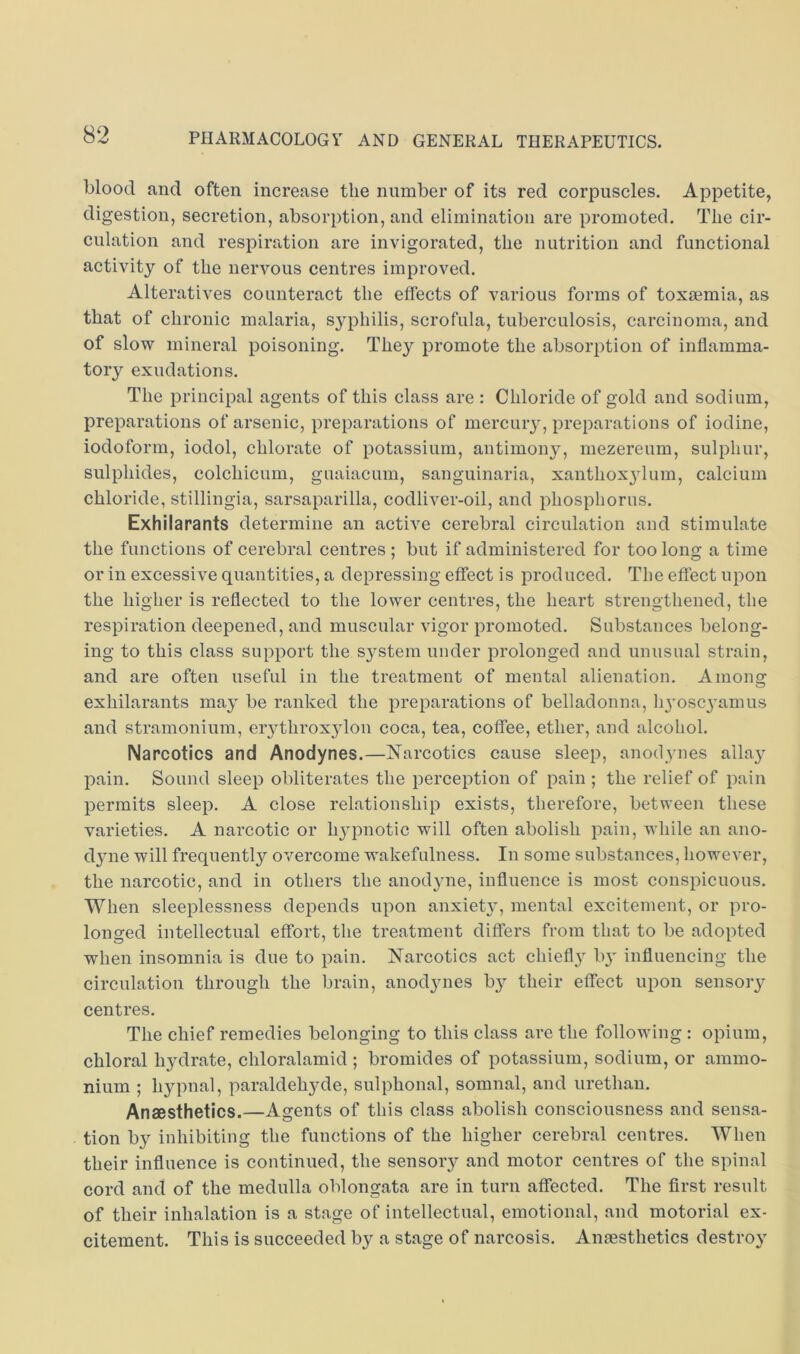 blood and often increase the number of its red corpuscles. Appetite, digestion, secretion, absorption, and elimination are promoted. The cir- culation and respiration are invigorated, the nutrition and functional activity of the nervous centres improved. Alteratives counteract the effects of various forms of toxaemia, as that of chronic malaria, syphilis, scrofula, tuberculosis, carcinoma, and of slow mineral poisoning. They promote the absorption of inflamma- tory exudations. The principal agents of this class are : Chloride of gold and sodium, preparations of arsenic, preparations of mercuiy, preparations of iodine, iodoform, iodol, chlorate of potassium, antimony, mezereum, sulphur, sulphides, colchicum, guaiacum, sanguinaria, xanthox3dum, calcium chloride, stillingia, sarsaparilla, codliver-oil, and phosphorus. Exhilarants determine an active cerebral circulation and stimulate the functions of cerebral centres ; but if administered for too long a time or in excessive quantities, a depressing effect is produced. The effect upon the higher is reflected to the lower centres, the heart strengthened, the respiration deepened, and muscular vigor promoted. Substances belong- ing to this class support the system under prolonged and unusual strain, and are often useful in the treatment of mental alienation. Amons: exhilarants maj’ be ranked the preparations of belladonna, lyoscj'amus and stramonium, erythroxjdon coca, tea, coffee, ether, and alcohol. Narcotics and Anodynes.—Narcotics cause sleep, anodynes alla}^ pain. Sound sleep obliterates the perception of pain ; the relief of pain permits sleep. A close relationship exists, therefore, between these varieties. A narcotic or h3’pnotic will often abolish pain, while an ano- d3'ne will frequently overcome wakefulness. In some substances, however, the narcotic, and in others the anod3me, influence is most conspicuous. When sleeplessness depends upon anxiet3', mental excitement, or pro- longed intellectual effort, the treatment differs from that to be adopted when insomnia is due to pain. Narcotics act cliiefl3^ ly influencing the circulation through the brain, anod3mes by their effect upon sensory centres. The chief remedies belonging to this class are the following : opium, chloral h3^drate, chloralamid ; bromides of potassium, sodium, or ammo- nium ; hypnal, paraldehyde, sulphonal, somnal, and urethan. Anaesthetics.—Agents of this class abolish consciousness and sensa- tion b3'- inhibiting the functions of the higher cerebral centres. When their influence is continued, the sensoiy and motor centres of the spinal cord and of the medulla oblongata are in turn affected. The first result of their inhalation is a stage of intellectual, emotional, and motorial ex- citement. This is succeeded by a stage of narcosis. Anresthetics destroy