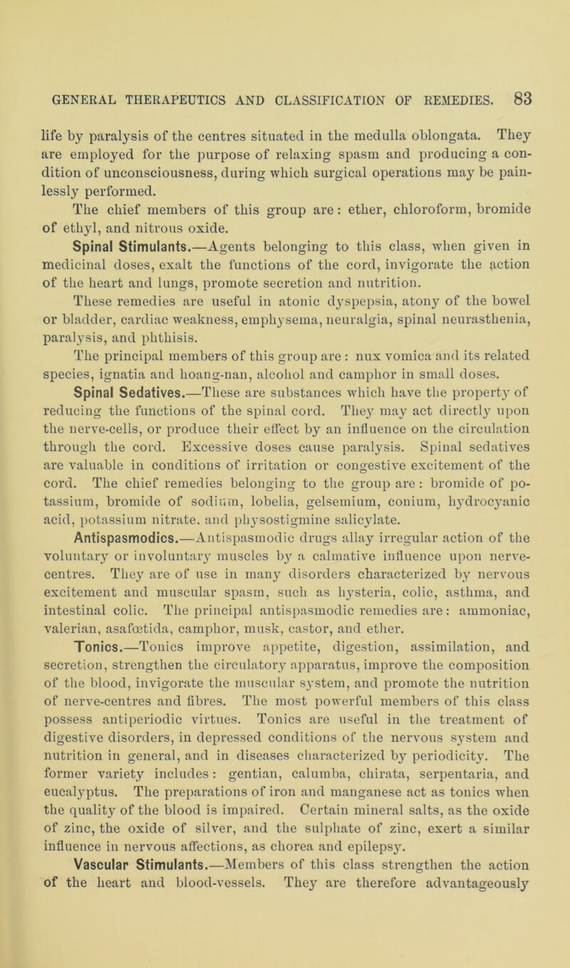 life by paralysis of the centres situated in the medulla oblongata. They are employed for the purpose of relaxing spasm and producing a con- dition of unconsciousness, during which surgical operations may be pain- lessly performed. The chief members of this group are: ether, chloroform, bromide of ethyl, and nitrous oxide. Spinal Stimulants.—Agents belonging to this class, when given in medicinal doses, exalt the functions of the cord, invigorate the action of the heart and lungs, promote secretion and nutrition. These remedies are useful in atonic dyspepsia, atony of the bowel or bladder, cardiac weakness, emphysema, neuralgia, spinal neurasthenia, paralysis, and phthisis. The principal members of this group are : nux vomica and its related species, ignatia and hoang-nan, alcohol and camphor in small doses. Spinal Sedatives.—These are substances which have the propert}' of reducing the functions of the spinal cord. The}'^ may act directly upon the nerve-cells, or produce their effect by an influence on the circulation through the cord. Excessive doses cause paralysis. Spinal sedatives are valuable in conditions of irritation or congestive excitement of the cord. The chief remedies belonging to the group are: bromide of po- tassium, bromide of sodium, lobelia, gelsemium, conium, hydrocjuinic acid, potassium nitrate, and ph}'Sostigmine salicjdate. Antispasmodics.—Autispasmodic drugs allay irregular action of the voluntary or in voluntary muscles by a calmative influence upon nerve- centres. They are of use in many disorders characterized by nervous excitement and muscular spasm, such as lysteria, colic, asthma, and intestinal colic. The principal autispasmodic remedies are: ammoniac, valerian, asafoetida, camphor, musk, castor, and ether. Tonics.—Tonics improve appetite, digestion, assimilation, and secretion, strengthen the circulatory apparatus, improve the composition of the blood, invigorate the muscular system, and promote the nutrition of nerve-centres and fibres. The most powerful members of this class possess antiperiodic virtues. Tonics are useful in the treatment of digestive disorders, in depressed conditions of the nervous sj’stem and nutrition in general, and in diseases characterized by periodicity'. The former variety includes: gentian, calumba, chirata, serpentaria, and eucalyptus. The preparations of iron and manganese act as tonics when the quality of the blood is impaired. Certain mineral salts, as the oxide of zinc, the oxide of silver, and the sulphate of zinc, exert a similar influence in nervous affections, as chorea and epilepsy. Vascular Stimulants.—Members of this class strengthen the action of the heart and blood-vessels. They are therefore advantageously