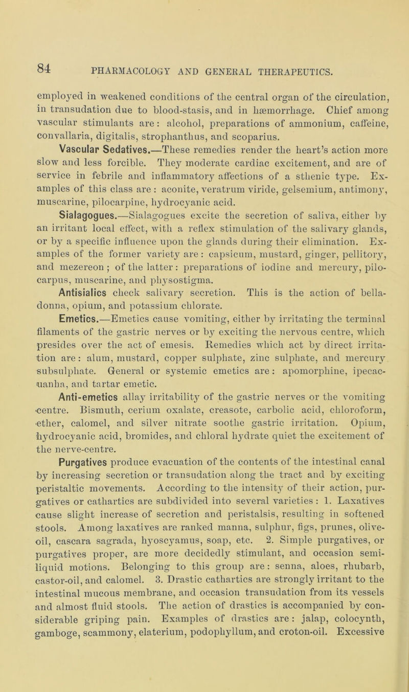 employed in weakened conditions of the central organ of the circulation, in transudation due to blood-stasis, and in haemorrhage. Chief among vascular stimulants are: alcohol, preparations of ammonium, cafl'eine, convallaria, digitalis, strophanthus, and scoparius. Vascular Sedatives.—These remedies render the heart’s action more slow and less forcible. They moderate cardiac excitement, and are of service in febrile and inflammatory affections of a sthenic t}pe. Ex- amples of this class are : aconite, veratrum viride, gelsemium, antimonjG muscarine, pilocarpine, hydrocyanic acid. Sialagogues.—Sialagogues excite the secretion of saliva, either l)y an irritant local effect, with a reflex stimulation of the salivary glands, or by a specific influence upon the glands during their elimination. Ex- amples of the former variety are : capsicum, mustard, ginger, pellitory, and mezereon ; of the latter: preparations of iodine and mercuiy, pilo- carpus, muscarine, and physostigma. Antisialics check salivary secretion. This is the action of bella- donna, opium, and potassium chlorate. Emetics.—Emetics cause vomiting, either b}^ irritating the terminal filaments of the gastric nerves or by exciting the nervous centre, which presides over the act of emesis. Remedies which act by direct irrita- tion are: alum, mustard, copper sulphate, zinc sulphate, and mercuiy subsulphate. General or systemic emetics are : apomorphine, ipecac- uanha, and tartar emetic. Anti-emetics allay irritability of the gastric nerves or the vomiting •centre. Bismuth, cerium oxalate, creasote, carbolic acid, chloroform, •ether, calomel, and silver nitrate soothe gastric irritation. Opium, hydrocyanic acid, bromides, and chloral hydrate quiet the excitement of the nerve-centre. Purgatives produce evacuation of the contents of the intestinal canal by increasing secretion or transudation along the tract and by exciting peristaltic movements. According to the intensity of their action, pur- gatives or cathartics are subdivided into several varieties ; 1. Laxatives cause slight increase of secretion and peristalsis, resulting in softened stools. Among laxatives are ranked manna, sulphur, figs, prunes, olive- oil, cascara sagrada, lyosc3mmus, soap, etc. 2. Simple purgatives, or purgatives proper, are more decidedl}^ stimulant, and occasion semi- liquid motions. Belonging to this group are : senna, aloes, rhubarb, castor-oil, and calomel. 3. Drastic cathartics are strongly irritant to the intestinal mucous membrane, and occasion transudation from its vessels and almost fluid stools. The action of drastics is accompanied b} con- siderable griping pain. Examples of drastics are: jalap, colocjmth, gamboge, scammony, elaterium, podophyllum, and croton-oil. Excessive