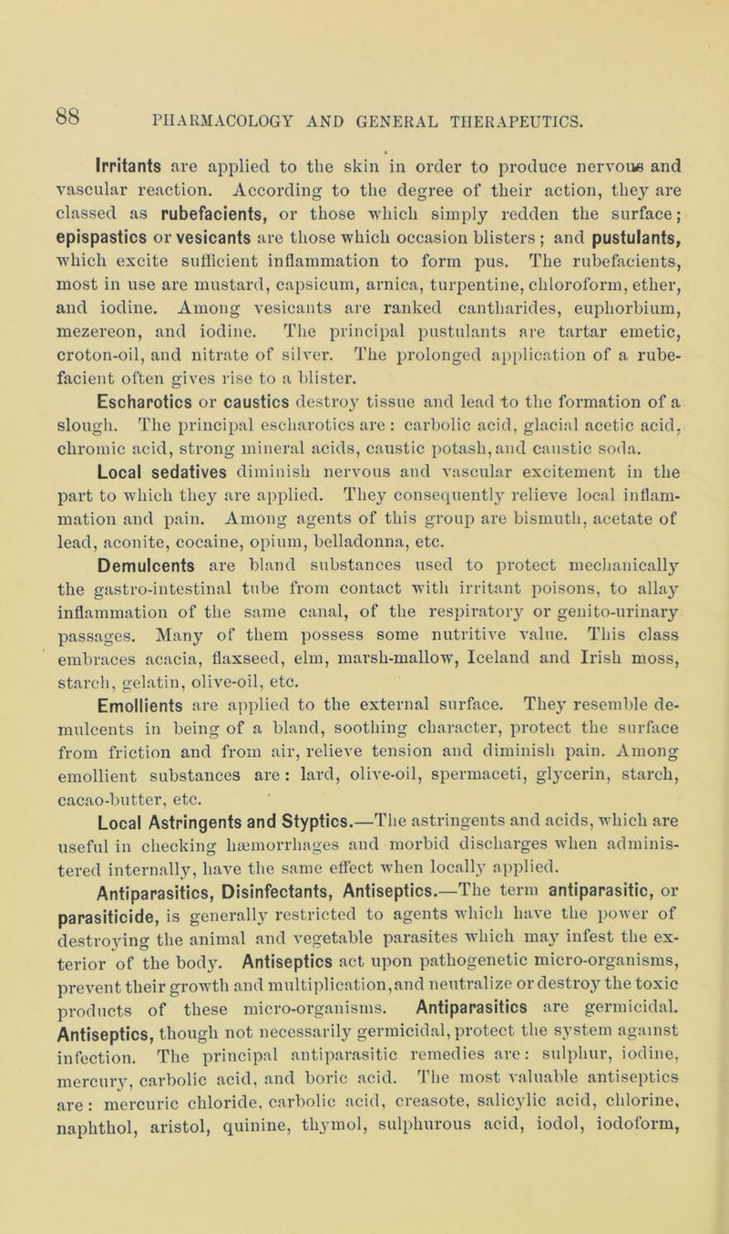Irritants are applied to the skin in order to produce nervous and vascular reaction. According to the degree of their action, they are classed as rubefacients, or those which simply redden the surface; epispastics or vesicants are those which occasion blisters; and pustulants, which excite sufficient inflammation to form pus. The rubefacients, most in use are mustard, capsicum, arnica, turpentine, chloroform, ether, and iodine. Among vesicants are ranked cantharides, euphorbium, mezereon, and iodine. The principal pustulants are tartar emetic, croton-oil, and nitrate of silver. The prolonged application of a rube- facient often gives rise to a blister. Eschapotics or caustics destroy tissue and lead to the formation of a slough. The principal escharotics are : carbolic acid, glacial acetic acid, chromic acid, strong mineral acids, caustic potash,and caustic soda. Local sedatives diminish nervous and vascular excitement in the part to which they are applied. They consequent!}^ relieve local inflam- mation and pain. Among agents of this group are bismuth, acetate of lead, aconite, cocaine, opium, belladonna, etc. Demulcents are bland substances used to protect mechanically the gastro-intestinal tube from contact with irritant poisons, to allay inflammation of the same canal, of the respiratory or genito-urinary passages. Many of them possess some nutritive value. This class embraces acacia, flaxseed, elm, marsh-mallow, Iceland and Irish moss, starch, gelatin, olive-oil, etc. Emollients are applied to the external surface. They resemble de- mulcents in being of a bland, soothing character, protect the surface from friction and from air, relieve tension and diminish pain. Among emollient substances are : lard, olive-oil, spermaceti, glycerin, starch, cacao-butter, etc. Local Astringents and Styptics.—The astringents and acids, which are useful in checking haemorrhages and morbid discharges when adminis- tered internally, have the same effect when locally applied. Antiparasitics, Disinfectants, Antiseptics.—The term antiparasitic, or parasiticide, is generally restricted to agents which have the power of destroying the animal and vegetable parasites which may infest the ex- terior of the body. Antiseptics act upon pathogenetic micro-organisms, prevent their growth and multiplication,and neutralize or destroy the toxic products of these micro-organisms. Antiparasitics are germicidal. Antiseptics, though not necessarily germicidal, protect the system against infection. The principal antiparasitic remedies are: sulphur, iodine, mercury, carbolic acid, and boric acid. The most valuable antiseptics are: mercuric chloride, carbolic acid, creasote, salicylic acid, chlorine, naphthol, aristol, quinine, thymol, sulphurous acid, iodol, iodoform.