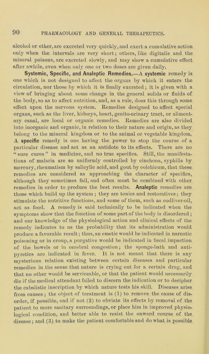 alcohol or ether, are excreted very quickly', and exert a cumulative action only when the intervals are very short; others, like digitalis and the mineral poisons, are excreted slowly, and may show a cumulative effect after awhile, even when onl}' one or two doses are given daily. Systemic, Specific, and Analeptic Remedies.—A systemic remedy is one which is not designed to affect the organs by which it enters the circulation, nor those by which it is finally excreted ; it is given with a view of bringing about some change in the general solids or fluids of the body, so as to affect nutrition, and, as a rule, does this through some effect upon the nervous system. Remedies designed to affect special organs, such as the liver, kidneys, heart, genito-urinary tract, or aliment- ary canal, are local or organic remedies. Remedies are also divided into inorganic and organic, in relation to their nature and origin, as they belono- to the mineral kingdom or to the animal or vegetable kingdom. A specific remedy is one having the power to stop the course of a particular disease and act as an antidote to its effects. There are no “ sure cures ” in medicine, and no true specifics. Still, the manifesta- tions of malaria are so uniformly controlled by cinchona, sy'philis by mercuiy, rheumatism by salic3dic acid, and gout by colchicum, that these remedies are considered as approaching the character of specifics, although they' sometimes fail, and often must be combined with other remedies in order to produce the best results. Analeptic remedies are those which build up the system ; they are tonics and restoratives; they stimulate the nutritive functions, and some of them, such as codliver-oil, act as food. A remedy' is said technically to be indicated when the symptoms show that the function of some part of the body' is disordered ; and our knowledge of the physiological action and clinical effects of the remedy’ indicates to us the probability that its administration would produce a favorable result; thus, an emetic would be indicated in narcotic poisoning or in croup, a purgative would be indicated in ficcal impaction of the bowels or in cerebral congestion ; the sponge-bath and anti- pyretics are indicated in fever. It is not meant that there is any' mysterious relation existing between certain diseases and particular remedies in the sense that nature is crying out for a certain drug, and that no other would be serviceable, or that the patient would necessarily' die if the medical attendant failed to discern the indication or to decipher the cabalistic inscription by which nature tests his skill. Diseases arise from causes ; the object of treatment is (1) to remove the cause of dis- order, if possible, and if not (2) to obviate its efiects by^ removal of the patient to more sanitary surroundings, or place him in improved physio- logical condition, and better able to resist the onward course of the disease; and (3) to make the patient comfortable and do what is possible