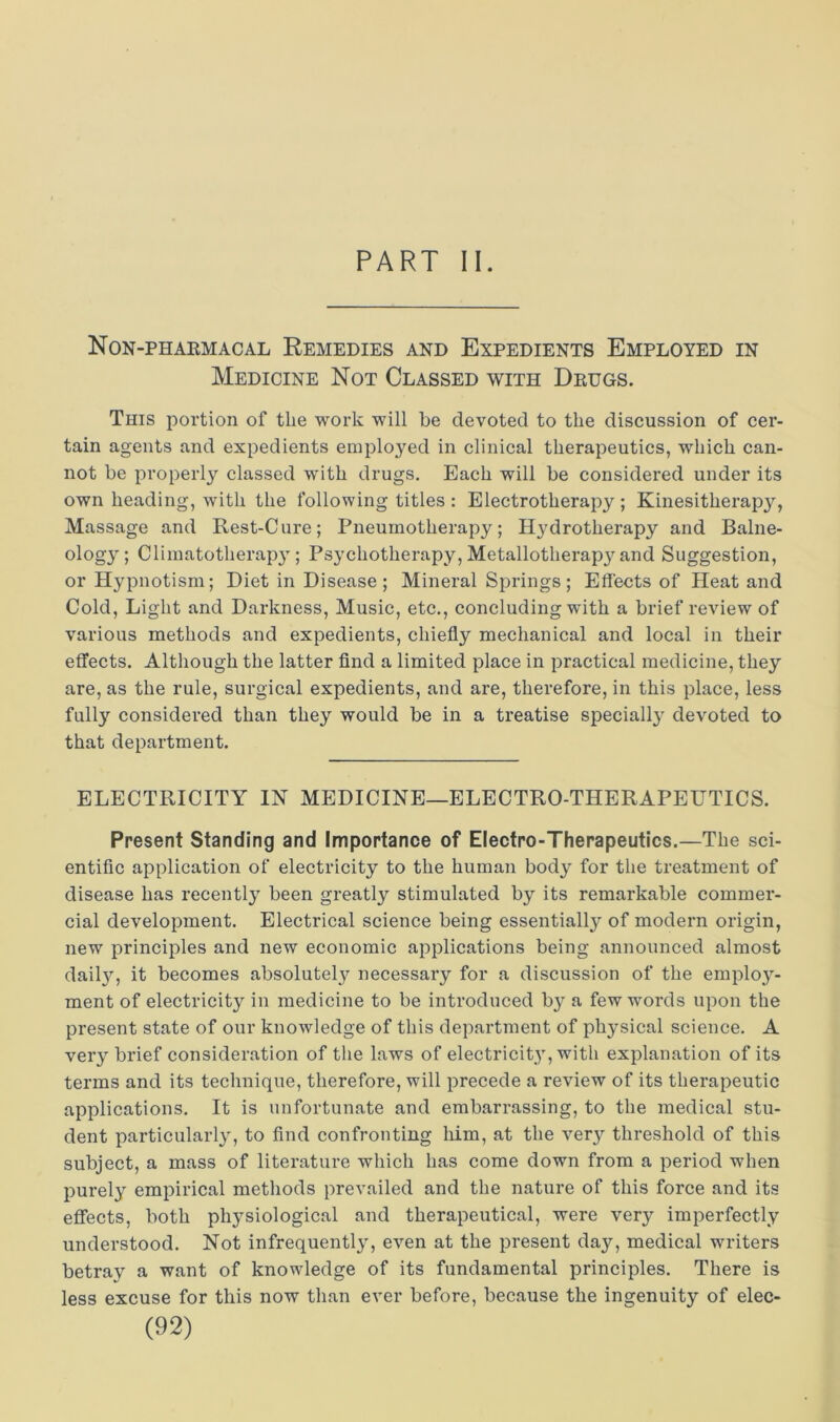 PART II. Non-phaemacal Remedies and Expedients Employed in Medicine Not Classed with Deugs. This portion of the work will be devoted to the discussion of cer- tain agents and expedients employed in clinical therapeutics, which can- not be properly classed with drugs. Each will be considered under its own heading, with the following titles : Electrotherapy ; Kinesitherapy, Massage and Rest-Cure; Pneumotherapy; Hydrotherapy and Balne- ology; Climatotherap}; Psychotherapy, Metallotherapy and Suggestion, or Hypnotism; Diet in Disease ; Mineral Springs; Effects of Heat and Cold, Light and Darkness, Music, etc., concluding with a brief review of various methods and expedients, chiefly mechanical and local in their effects. Although the latter find a limited place in practical medicine, they are, as the rule, surgical expedients, and are, therefore, in this place, less fully considered than they would be in a treatise speciall}^ devoted to that department. ELECTRICITY IN MEDICINE—ELECTRO-THERAPEUTICS. Present Standing and Importance of Electro-Therapeutics.—The sci- entific application of electricity to the human body for the treatment of disease has recently been greatly stimulated by its remarkable commer- cial development. Electrical science being essentially of modern origin, new principles and new economic applications being announced almost dail}’’, it becomes absolutely necessary for a discussion of the employ- ment of electricity in medicine to be introduced by a few words upon the present state of our knowledge of this department of physical science. A very brief consideration of the laws of electricity, with explanation of its terms and its technique, therefore, will precede a review of its therapeutic applications. It is unfortunate and embarrassing, to the medical stu- dent particularly, to find confronting him, at the very threshold of this subject, a mass of literature which has come down from a period when purely empirical methods prevailed and the nature of this force and its effects, both physiological and therapeutical, were very imperfectly understood. Not infrequently, even at the present day, medical writers betray a want of knowledge of its fundamental principles. There is less excuse for this now than ever before, because the ingenuity of elec-
