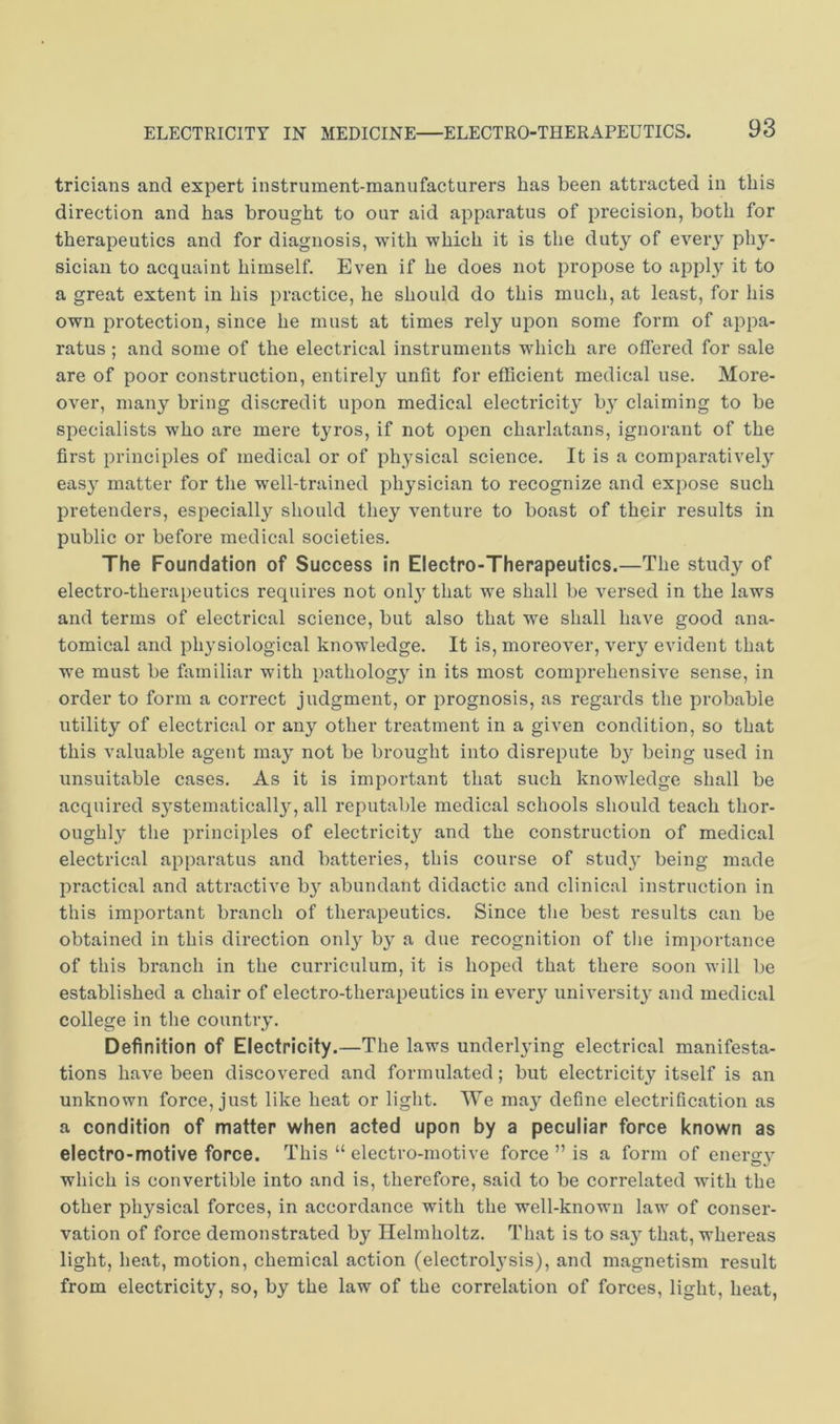 tricians and expert instrument-manufacturers has been attracted in this direction and has brought to our aid apparatus of precision, both for therapeutics and for diagnosis, with which it is the duty of every phy- sician to acquaint himself. Even if he does not propose to apply it to a great extent in his practice, he should do this much, at least, for his own protection, since he must at times rely upon some form of appa- ratus ; and some of the electrical instruments which are offered for sale are of poor construction, entirely unfit for efficient medical use. More- over, many bring discredit upon medical electricit}' b}' claiming to be specialists who are mere tyros, if not open charlatans, ignorant of the first principles of medical or of physical science. It is a comparative!}^ easy matter for the well-trained physician to recognize and expose such pretenders, especially should they venture to boast of their results in public or before medical societies. The Foundation of Success in Electro-Therapeutics.—The study of electro-therapeutics requires not only that we shall be versed in the laws and terms of electrical science, but also that we shall have good ana- tomical and physiological knowledge. It is, moreover, very evident that we must be familiar with pathology in its most comprehensive sense, in order to form a correct judgment, or prognosis, as regards the probable utility of electrical or any other treatment in a given condition, so that this valuable agent may not be brought into disrepute by being used in unsuitable cases. As it is important that such knowledge shall be acquired systematically, all reputable medical schools should teach thor- oughly the principles of electricity and the construction of medical electrical apparatus and batteries, this course of study being made practical and attractive by abundant didactic and clinical instruction in this important branch of therapeutics. Since the best results can be obtained in this direction only by a due recognition of tlie importance of this branch in the curriculum, it is hoped that there soon will be established a chair of electro-therapeutics in every university and medical college in the country. Definition of Electricity.—The laws underlying electrical manifesta- tions have been discovered and formulated; but electricity itself is an unknown force, just like heat or light. We may define electrification as a condition of matter when acted upon by a peculiar force known as electro-motive force. This “ electro-motive force ” is a form of energy which is convertible into and is, therefore, said to be correlated with the other physical forces, in accordance with the well-known law of conser- vation of force demonstrated by Helmholtz. That is to say that, whereas light, heat, motion, chemical action (electrolysis), and magnetism result from eleetricity, so, by the law of the correlation of forces, light, heat.