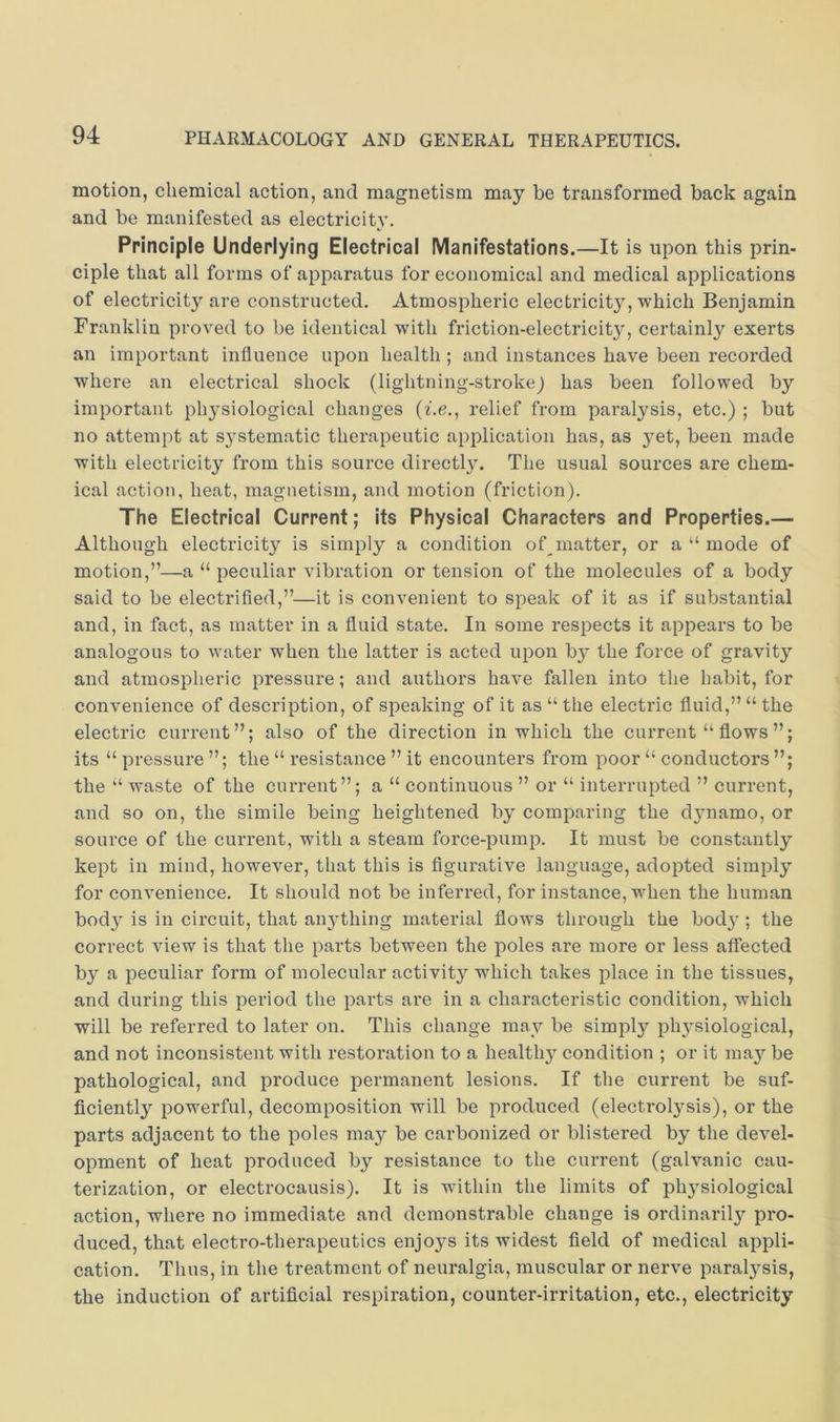 motion, chemical action, and magnetism may be transformed back again and be manifested as electricit}’. Principle Underlying Electrical Manifestations.—It is upon this prin- ciple that all forms of apparatus for economical and medical applications of electricity are constructed. Atmospheric electricit}^, which Benjamin Franklin proved to be identical with friction-electricity, certainly exerts an important influence upon health ; and instances have been recorded where an electrical shock (lightning-strokej has been followed by important physiological changes (Le., relief from paralysis, etc.) ; but no attempt at systematic therapeutic application has, as yet, been made with electricity from this source directly. The usual sources are chem- ical action, heat, magnetism, and motion (friction). The Electrical Current; its Physical Characters and Properties.— Although electricity is simply a condition of matter, or a “ mode of motion,”—a “ peculiar vibration or tension of the molecules of a body said to be electrified,”—it is convenient to speak of it as if substantial and, in fact, as matter in a fluid state. In some respects it appears to be analogous to water when the latter is acted upon by the force of gravity and atmospheric pressure; and authors have fallen into the habit, for convenience of description, of speaking of it as “the electric fluid,” “the electric current”; also of the direction in which the current “ flows ”; its “ pressure ”; the “ resistance ” it encounters from poor “ conductors the “ waste of the current”; a “ continuous ” or “ interrupted ” current, and so on, the simile being heightened by comparing the dynamo, or source of the current, with a steam force-pump. It must be constantly kept in mind, however, that this is figurative language, adopted simply for convenience. It should not be inferred, for instance, when the human body is in circuit, that anything material flows through the body ; the correct view is that the parts between the poles are more or less affected by a peculiar form of molecular activity which takes place in the tissues, and during this period the parts are in a characteristic condition, which will be referred to later on. This change may be simply physiological, and not inconsistent with restoration to a healthy condition ; or it may be pathological, and produce permanent lesions. If the current be suf- ficiently powerful, decomposition will be produced (electrolysis), or the parts adjacent to the poles may be carbonized or blistered by the devel- opment of heat produced by resistance to the current (galvanic cau- terization, or electrocausis). It is wdthin the limits of physiological action, where no immediate and demonstrable change is ordinarily pro- duced, that electro-therapeutics enjoys its widest field of medical appli- cation. Thus, in the treatment of neuralgia, muscular or nerve paralysis, the induction of artificial respiration, counter-irritation, etc., electricity