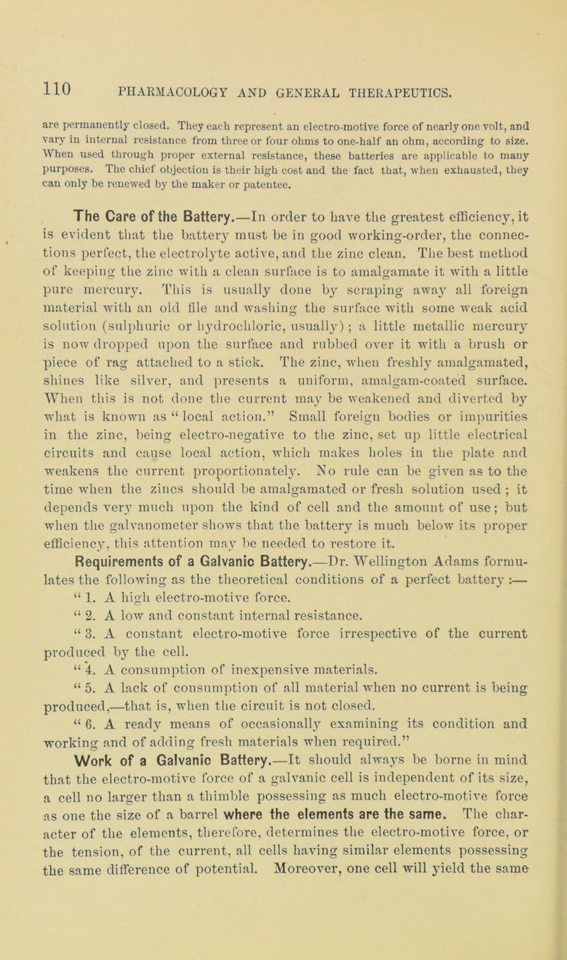 are permanently closed. They each represent an electro-motive force of nearly one volt, and vary in internal resistance from three or four ohms to one-half an ohm, according to size. When used through proper external resistance, these batteries are applicable to many purposes. The chief objection is their high cost and the fact that, when exhausted, they can only be renewed by the maker or patentee. The Care of the Battery.—In order to have the greatest efficiency, it is evident that the batteiy must be in good working-order, the connec- tions perfect, the electrolyte active, and the zinc clean. The best method of keeping the zinc with a clean surface is to amalgamate it with a little pure mercuiy. This is usually done ly scraping away all foreign material with an old file and washing the surface with some weak acid solution (sulphuric or hydrochloric, usualhO ; a little metallic mercury is now dropped upon the surface and rubbed over it with a brush or piece of rag attached to a stick. The zinc, when freshl}- amalgamated, shines like silver, and presents a uniform, amalgam-coated surface. When this is not done the current may be weakened and diverted by what is known as “ local action.” Small foreign bodies or impurities in the zinc, being electro-negative to the zinc, set up little electrical circuits and cause local action, which makes holes in the plate and weakens the current proportionatel3^ No rule can be given as to the time when the zincs should be amalgamated or fresh solution used ; it depends very much upon the kind of cell and the amount of use; but when the galvanometer shows that the batteiy is much below its proper efficiencA', this attention maA be needed to restore it. Requirements of a Galvanic Battery.—Dr. Wellington Adams formu- lates the following as the theoretical conditions of a perfect batteiy :— “ 1. A high electro-motive force. “ 2. A low and constant internal resistance. “ 3. A constant elcctro-motiA^e force irrespectiA^e of the current produced by the cell. “ 4. A consumption of inexpensiAm materials. “ 5. A lack of consumption of all material when no current is being produced,—that is, when the circuit is not closed. “ 6. A read}'- means of occasionally examining its condition and working and of adding fresh materials when required.” Work of a Galvanic Battery.—It should always be borne in mind that the electro-motive force of a gah\anic cell is independent of its size, a cell no larger than a thimble possessing as much electro-motive force as one the size of a barrel where the elements are the same. The char- acter of the elements, therefore, determines the electro-moth'e force, or the tension, of the current, all cells having similar elements possessing the same difference of potential. MoreoAmr, one cell will yield the same
