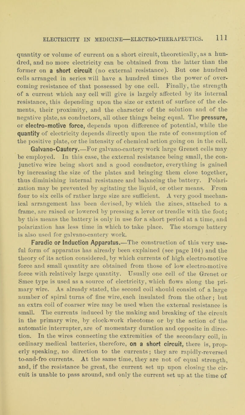quantity or volume of current on a short circuit, theoretically, as a hun- dred, and no more electricity can he obtained from the latter than the former on a short circuit (no external resistance). But one hundred cells arranged in series will have a hundred times the power of over- coming resistance of that possessed by one cell. Finally, the strength of a current which any cell will give is largely affected bj* its internal resistance, this depending upon the size or extent of surface of the ele- ments, their proximit}’-, and the character of the solution and of the negative plate, as conductors, all other things being equal. The pressure, or electro-motive force, depends upon difference of potential, while the quantity of electricity depends directl}' upon the rate of consumption of the positive plate, or the intensit}' of chemical action going on in the cell. Galvano-Cautery.—For galvano-caiiter}'work large Grenet cells ma}'^ be employed. In this case, the external resistance being small, the con- junctive wire being short and a good conductor, eveiything is gained by increasing the size of the plates and bringing them close together, thus diminishing internal resistance and balancing the batteiy. Polari- zation may be prevented by agitating the liquid, or other means. From four to six cells of rather large size are sufficient. A very good mechan- ical arrangement has been devised, b} which the zincs, attaclied to a frame, are raised or lowered by pressing a lever or treadle with the foot; b}' this means the battery is onl} in use for a short period at a time, and polarization has less time in which to take place. The storage battery is also used for galvano-cauterv work. Faradic or Induction Apparatus.—The construction of this veiy use- ful form of apparatus has alread}^ been explained (see page 104) and the theory of its action considered, by which currents of high electro-motive force and small quantity are obtained from those of low electro-motive force with relatively large quantit}^ Usually one cell of the Grenet or Smee type is used as a source of electricity, which flows along the pri- maiy wire. As alread}^ stated, the second coil should consist of a large number of spiral turns of fine wire, each insulated from the other ; but an extra coil of coarser wire may be used when the external resistance is small. The currents induced by the making and breaking of the circuit in the primary wire, b}' clock-work rheotome or b}' the action of the automatic interrupter, are of momentar}^ duration and opposite in direc- tion. In the wires connecting the extremities of the secondary coil, in ordinary medical batteries, therefore, on a short circuit, there is, prop- erly speaking, no direction to the currents; the}' are rapidly-reversed to-and-fro currents. At the same time, they are not of equal strength, and, if the resistance be great, the current set up upon closing the cir- cuit is unable to pass around, and only the current set up at the time of