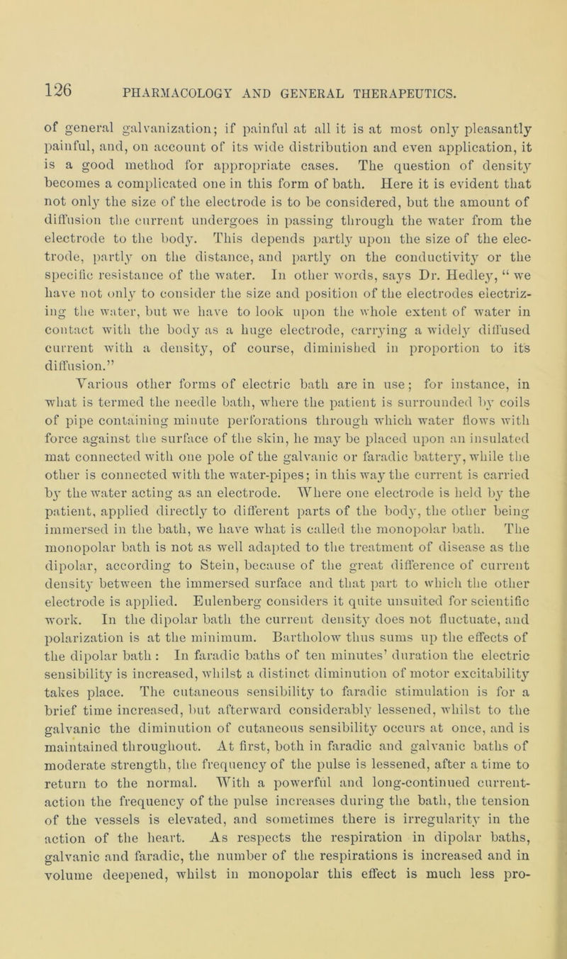 of general galvanization; if painful at all it is at most only pleasantly painful, and, on account of its wide distribution and even application, it is a good method for appropriate cases. The question of density becomes a complicated one in this form of bath. Here it is evident that not onl}' the size of the electrode is to be considered, but the amount of dift’usion tlie current undergoes in passing through the water from the electrode to the body. This depends partl}^ upon the size of the elec- trode, partly on the distance, and partly on the conductivit} or the specific resistance of the water. In other words, says Dr. Hedley, “ we have not only to consider the size and position of the electrodes electriz- ing the water, but we have to look upon the whole extent of water in contact with the body as a huge electrode, cariying a wide!} diffused current with a density, of course, diminished in proportion to its diffusion.” Various other forms of electric bath are in use; for instance, in what is termed the needle bath, where the patient is surrounded b}' coils of pipe containing minute perforations through which water flows with force against tlie surface of the skin, he may be placed upon an insulated mat connected with one pole of the galvanic or faradic battery, while the other is connected wdth the water-pipes; in this wa}'the current is carried b}' the water acting as an electrode. Where one electrode is held b}' the patient, applied directl^^ to different parts of the bod}', the other being immersed in the bath, we have what is called the monopolar bath. The monopolar bath is not as well adapted to the treatment of disease as the dipolar, according to Stein, because of the great difference of current density between the immersed surface and that part to which the other electrode is applied. Eulenberg considers it quite uusuited for scientific work. In the dipolar bath the current density does not fluctuate, and polarization is at the minimum. Bartholow thus sums up the effects of the dipolar bath : In faradic baths of ten minutes’ duration the electric sensibility is increased, whilst a distinct diminution of motor excitability takes place. The cutaneous sensibility to faradic stimulation is for a brief time increased, but afterward considerably lessened, whilst to the galvanic the diminution of cutaneous sensibility occurs at once, and is maintained throughout. At first, both in faradic and galvanic baths of moderate strength, the frequency of the pulse is lessened, after a time to return to the normal. With a powerful and long-continued current- action the frequency of the pulse increases during the bath, the tension of the vessels is elevated, and sometimes there is irregularity in the action of the heart. As respects the respiration in dipolar baths, galvanic and faradic, the number of the respirations is increased and in volume deepened, whilst in monopolar this effect is much less pro-