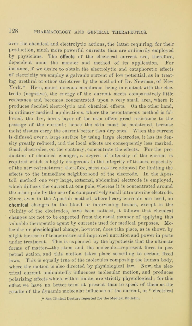 over the chemical and electrolytic actions, the latter requiring, for their production, much more powerful currents than are ordinarily employed by physicians. The effects of the electrical current are, therefore, dependent upon the manner and method of its application. For instance, if we desire to obtain the electrolytic and cataphoretic effects of electricity we employ a galvanic current of low potential, as in treat- ing urethral or other strictures b}^ the method of Dr. Newman, of New York.* Here, moist mucous membrane being in contact with the elec- trode (negative), the enei’gy of the current meets comparatively little resistance and becomes concentrated upon a very small area, where it produces decided electrolytic and chemical effects. On the other hand, in ordinary medical applications, where the percutaneous method is fol- lowed, the diy, horny layer of the skin offers great resistance to the passage of the current; hence the skin must be moistened, because moist tissues carry the current better tlian dry ones. When the current is diffused over a large surface by using large electrodes, it has its den- sity greatl}^ reduced, and the local effects are consequently less marked. Small electrodes, on the contrary, concentrate the effects. For the pro- duction of chemical changes, a degree of intensity of the current is required which is highly dangerous to the integrity of tissues, especially of the nerve-structures ; therefore, measures are adopted for limiting the effects to the immediate neighborhood of the electrode. In the Apos- toli method one A'ery large, external, abdominal electrode is employed, which diffuses the current at one pole, whereas it is concentrated around the other pole by the use of a comparatively small intra-uterine electrode. Since, even in the Apostoli method, where liea^y currents are used, no chemical changes in the blood or intervening tissues, except in the Aucinit}' of the electrodes, have been noticed, it folloAvs that chemical changes are not to be expected from the usual manner of appl3'ing this Amluable therapeutic agent b}^ currents used for medical purposes. Mo- lecular or physiological change, however, does take place, as is shown b}’’ slight increase of temperature and improved nutrition and pOAver in parts under treatment. This is explained b}' the lypothesis that the ultimate forms of matter—the atom and the molecule—represent force in per- petual action, and this motion takes place according to certain fixed laws. This is equally true of the molecules composing the human bod^q where the motion is also directed by plpysiological law. Now, the elec- trical current undoubted!}' influences molecular motion, and produces polarizing effects which, within limits, are strictly physiological; for this effect we have no better term at present than to speak of them as the results of the dynamic molecular influence of the current, or “ electrical * See Clinical Lecture reported for the Medical Bulletin.
