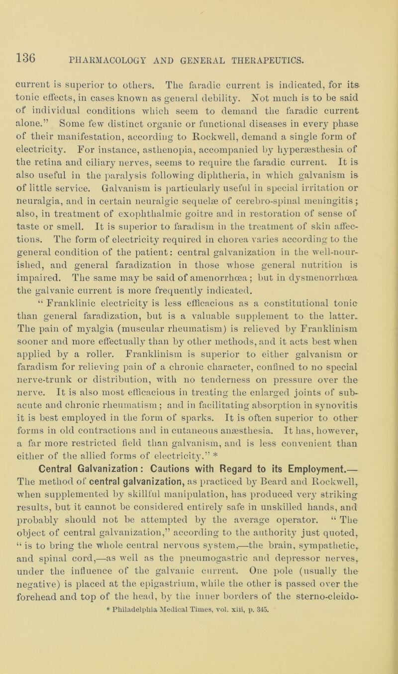 current is superior to others. The fiiradic current is indicated, for its tonic effects, in cases known as general debility. Not much is to be said of individual conditions which seem to demand the faradic current alone.” Some few distinct organic or functional diseases in every phase of their manifestation, according to Rockwell, demand a single form of electricitj. For instance, asthenopia, accompanied by hyperaesthesia of the retina and ciliaiy nerves, seems to require the faradic current. It is also useful in the paralysis following diphtheria, in which galvanism is of little service. Galvanism is })articularly useful in special irritation or neuralgia, and in certain neuralgic sequelae of cerebro-spinal meningitis ; also, in treatment of exophthalmic goitre and in restoration of sense of taste or smell. It is superior to faradism in the treatment of skin affec- tions. The form of electricity required in chorea varies according to the general condition of the patient: central galvanization in the well-nour- ished, and general faradization in those whose general nutrition is impaired. The same may be said of amenorrhoea ; but in dysmenorrhoea the galvanic current is more frequently indicated. “ Franklinic electricity is less efficacious as a constitutional tonic than general faradization, but is a valuable supplement to the latter. The pain of myalgia (muscular rheumatism) is relieved by Franklinism sooner and more effectually than by other methods, and it acts best when applied by a roller. Franklinism is superior to either galvanism or faradism for relieving pain of a chronic character, confined to no special nerve-trunk or distribution, with no tenderness on pressure over the nerve. It is also most efficacious in treating the enlarged joints of sub- acute and chronic rheumatism ; and in facilitating absorption in synovitis it is best employed in the form of sparks. It is often superior to other forms in old contractions and in cutaneous anaesthesia. It has, however,, a far more restricted field than galvanism, and is less convenient than either of the allied forms of electricity.” * Central Galvanization : Cautions with Regard to its Employment.— The method of central galvanization, as practiced by Beard and Rockwell, when supplemented by skillful manipulation, has produced very striking results, but it cannot be considered entirely safe in unskilled hands, and probably should not be attempted by the average operator. “ The object of central galvanization,” according to the aiithorit}' just quoted, “ is to bring the whole central nervous system,—the brain, sjnnpathetic,, and spinal cord,—as well as the pneumogastric and depressor nerves, under the influence of the galvanic current. One pole (usually the negative) is placed at the epigastrium, while the other is passed over the forehead and top of the head, by the inner borders of the sterno-cleido- * Philadelphia IMedical Times, vol. xiii, p. 345.