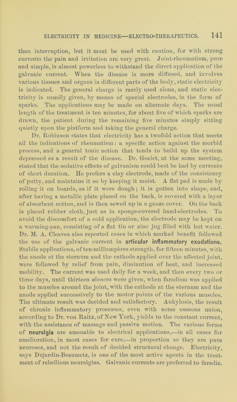 than interruption, but it must be used with caution, for with strong currents the pain and irritation are very great. Joint-rheumatism, pure and simple, is almost powerless to withstand the direct application of the galvanic current. When the disease is more dill'used, and involves various tissues and organs in different parts of the bod}’, static electricity is indicated. The general charge is rarely used alone, and static elec- tricit}^ is usually given, by means of special electrodes, in the form of sparks. The ap[)lications may be made on alternate days. The usual length of the treatment is ten minutes, for about five of which sparks are drawn, the patient during the remaining five minutes simpl}’’ sitting quietly upon the platform and taking the general charge. Dr. Robinson states that electricity has a twofold action that meets all the indications of rlieuniatism : a specific action against the morbid process, and a general tonic action that tends to build up the S3’stem depressed as a result of the disease. Dr. Goelet, at the same meeting, stated that the sedative effects of galvanism could best be had I)}’ currents of short duration. lie prefers a clay electrode, made of the consistenc}^ of putty, and maintains it so b}^ keeping it moist. A flat pad is made by rolling it on boards, as if it were dough ; it is gotten into shape, and, after having a metallic plate placed on the back, is covered with a layer of absorbent cotton, and is then sewed up in a gauze cover. On the back is placed rubber cloth, just as in sponge-covered hand-electrodes. To avoid the discomfort of a cold application, the electrode may be kept on a warming-i)an, consisting of a flat tin or zinc jug filled with hot water. Dr. M. A. Cleaves also reported cases in which marked benefit followed the use of the galvanic current in articular inflammatory exudations. Stabile applications, of ten-milliampferes strength, for fifteen minutes, with the anode at the sternum and the cathode applied over the affected joint, were followed b}^ relief from pain, diminution of heat, and increased mobility. The current was used dailj^ for a week, and then every two or three da}'S, until thirteen seances were given, when faradism was api)lied to the muscles around the joint, with the cathode at the sternum and the anode applied successively to the motor points of the various muscles. The ultimate result was decided and satisfactory. Ank}’losis, the result of chronic inflammatory processes, even with some osseous union, according to Dr. A’on Raitz, of Xew York, yields to the constant current, with the assistance of massage and passive motion. The various forms of neuralgia are amenable to electrical applications,—in all cases for amelioration, in most cases for cure,—in proportion as they are pure neuroses, and not the result of decided structural change. Electricit}', says Dujai’din-Beaumetz, is one of the most active agents in the treat- ment of rebellious neuralgias. Galvanic currents are preferred to faradic.